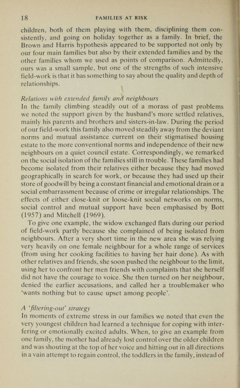 18 FAMILIES AT RISK children, both of them playing with them, disciplining them con¬ sistently, and going on holiday together as a family. In brief, the Brown and Harris hypothesis appeared to be supported not only by our four main families but also by their extended families and by the other families whom we used as points of comparison. Admittedly, ours was a small sample, but one of the strengths of such intensive field-work is that it has something to say about the quality and depth of relationships. Relations with extended family and neighbours In the family climbing steadily out of a morass of past problems we noted the support given by the husband's more settled relatives, mainly his parents and brothers and sisters-in-law. During the period of our field-work this family also moved steadily away from the deviant norms and mutual assistance current on their stigmatised housing estate to the more conventional norms and independence of their new neighbours on a quiet council estate. Correspondingly, we remarked on the social isolation of the families still in trouble. These families had become isolated from their relatives either because they had moved geographically in search for work, or because they had used up their store of goodwill by being a constant financial and emotional drain or a social embarrassment because of crime or irregular relationships. The effects of either close-knit or loose-knit social networks on norms, social control and mutual support have been emphasised by Bott (1957) and Mitchell (1969). To give one example, the widow exchanged flats during our period of field-work partly because she complained of being isolated from neighbours. After a very short time in the new area she was relying very heavily on one female neighbour for a whole range of services (from using her cooking facilities to having her hair done). As with other relatives and friends, she soon pushed the neighbour to the limit, using her to confront her men friends with complaints that she herself did not have the courage to voice. She then turned on her neighbour, denied the earlier accusations, and called her a troublemaker who 'wants nothing but to cause upset among people'. Л 'filtering-out' strategy In moments of extreme stress in our families we noted that even the very youngest children had learned a technique for coping with inter¬ fering or emotionally excited adults. When, to give an example from one family, the mother had already lost control over the older children and was shouting at the top of her voice and hitting out in all directions in a vain attempt to regain control, the toddlers in the family, instead of