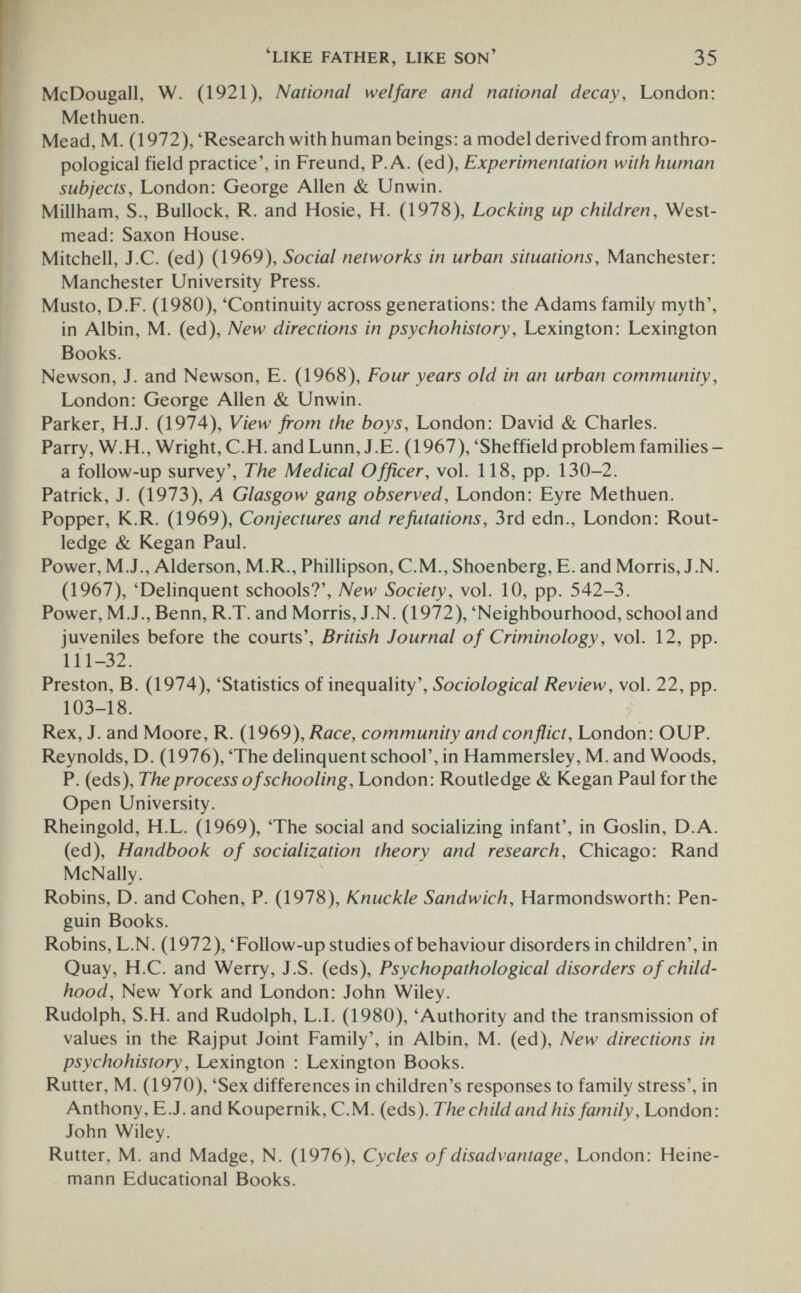 'like father, like son' 35 McDougall, W. (1921), National welfare and national decay, London: Methuen. Mead, M. (1972), 'Research with human beings: a model derived from anthro¬ pological field practice', in Freund, P.A. (ed). Experimentation with human subjects, London: George Allen & Unwin. Millham, S., Bullock, R. and Hosie, H. (1978), Locking up children. West- mead: Saxon House. Mitchell, J.C. (ed) (1969), Social networks in urban situations, Manchester: Manchester University Press. Musto, D.F. (1980), 'Continuity across generations: the Adams family myth', in Albin, M. (ed), New directions in psychohistory, Lexington: Lexington Books. Newson, J. and Newson, E. (1968), Four years old in an urban community, London: George Allen & Unwin. Parker, H.J. (1974), View from the boys, London: David & Charles. Parry, W.H., Wright, C.H. and Lunn, J.E. (1967), 'Sheffield problem families- a follow-up survey'. The Medical Officer, vol. 118, pp. 130-2. Patrick, J. (1973), Л Glasgow gang observed, London: Eyre Methuen. Popper, K.R. (1969), Conjectures and refutations, 3rd edn., London: Rout- ledge & Kegan Paul. Power, M.J., Alderson, M.R., Phillipson, C.M., Shoenberg, E. and Morris, J.N. (1967), 'Delinquent schools?'. New Society, vol. 10, pp. 542-3. Power, M.J., Benn, R.T. and Morris, J.N. (1972), 'Neighbourhood, school and juveniles before the courts', British Journal of Criminology, vol. 12, pp. 111-32. Preston, B. (1974), 'Statistics of inequality', Sociological Review, vol. 22, pp. 103-18. Rex, J. and Moore, R. (1969), Race, community and conflict, London: OUP. Reynolds, D. (1976), 'The delinquent school', in Hammersley, M. and Woods, P. (eds). The process of schooling, London: Routledge & Kegan Paul for the Open University. Rheingold, H.L. (1969), 'The social and socializing infant', in Goslin, D.A. (ed). Handbook of socialization theory and research, Chicago: Rand McNally. Robins, D. and Cohen, P. (1978), Knuckle Sandwich, Harmondsworth: Pen¬ guin Books. Robins, L.N. (1972), 'Follow-up studies of behaviour disorders in children', in Quay, H.C. and Werry, J.S. (eds), Psychopathological disorders of child¬ hood, New York and London: John Wiley. Rudolph, S.H. and Rudolph, L.L (1980), 'Authority and the transmission of values in the Rajput Joint Family', in Albin, M. (ed). New directions in psychohistory, Lexington : Lexington Books. Rutter, M. (1970), 'Sex differences in children's responses to family stress', in Anthony, E.J. and Koupernik, C.M. (eds). The child and his family, London: John Wiley. Rutter, M. and Madge, N. (1976), Cycles of disadvantage, London: Heine- mann Educational Books.