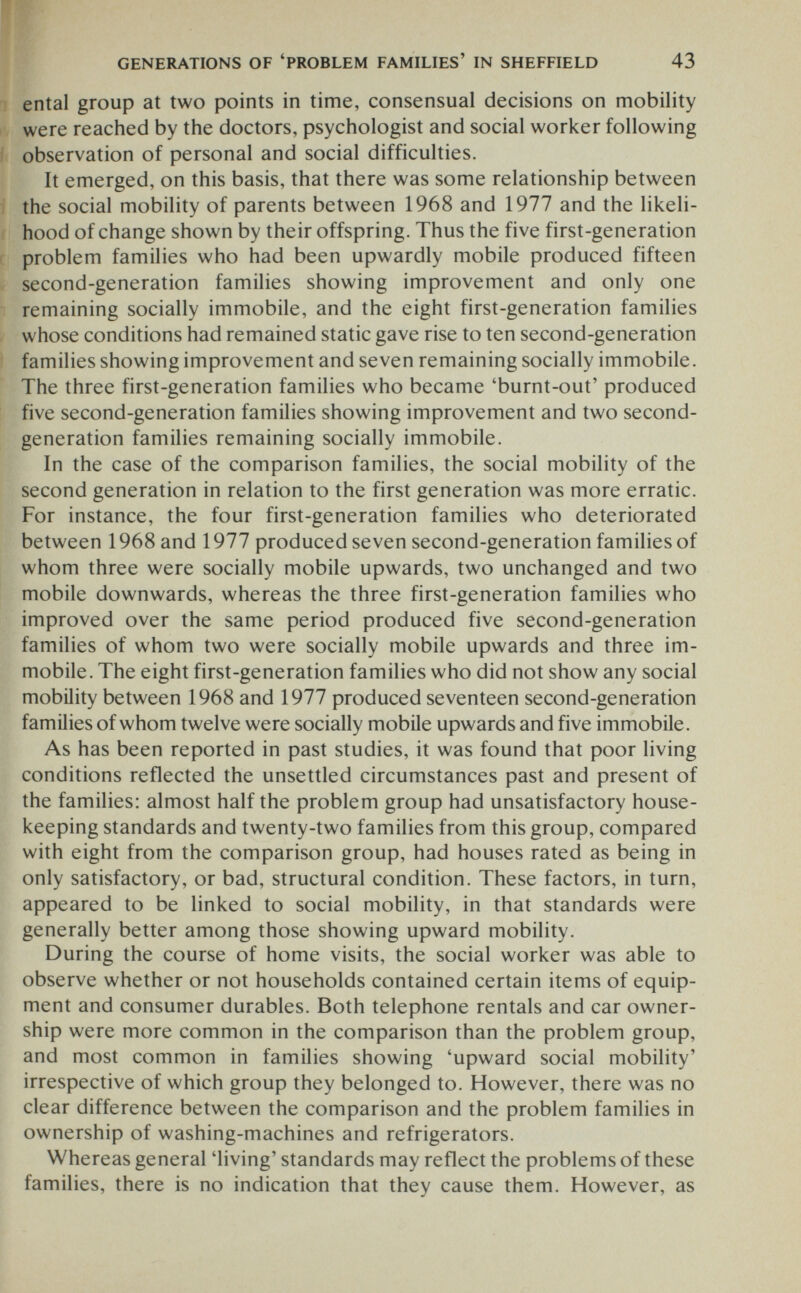 GENERATIONS OF 'PROBLEM FAMILIES' IN SHEFFIELD 43 ental group at two points in time, consensual decisions on mobility were reached by the doctors, psychologist and social worker following observation of personal and social difficulties. It emerged, on this basis, that there was some relationship between the social mobility of parents between 1968 and 1977 and the likeli¬ hood of change shown by their offspring. Thus the five first-generation problem families who had been upwardly mobile produced fifteen second-generation families showing improvement and only one remaining socially immobile, and the eight first-generation families whose conditions had remained static gave rise to ten second-generation families showing improvement and seven remaining socially immobile. The three first-generation families who became 'burnt-out' produced five second-generation families showing improvement and two second- generation families remaining socially immobile. In the case of the comparison families, the social mobility of the second generation in relation to the first generation was more erratic. For instance, the four first-generation families who deteriorated between 1968 and 1977 produced seven second-generation families of whom three were socially mobile upwards, two unchanged and two mobile downwards, whereas the three first-generation families who improved over the same period produced five second-generation families of whom two were socially mobile upwards and three im¬ mobile. The eight first-generation families who did not show any social mobility between 1968 and 1977 produced seventeen second-generation families of whom twelve were socially mobile upwards and five immobile. As has been reported in past studies, it was found that poor living conditions reflected the unsettled circumstances past and present of the families: almost half the problem group had unsatisfactory house¬ keeping standards and twenty-two families from this group, compared with eight from the comparison group, had houses rated as being in only satisfactory, or bad, structural condition. These factors, in turn, appeared to be linked to social mobility, in that standards were generally better among those showing upward mobility. During the course of home visits, the social worker was able to observe whether or not households contained certain items of equip¬ ment and consumer durables. Both telephone rentals and car owner¬ ship were more common in the comparison than the problem group, and most common in families showing 'upward social mobility' irrespective of which group they belonged to. However, there was no clear difference between the comparison and the problem families in ownership of washing-machines and refrigerators. Whereas general 'living' standards may reflect the problems of these families, there is no indication that they cause them. However, as