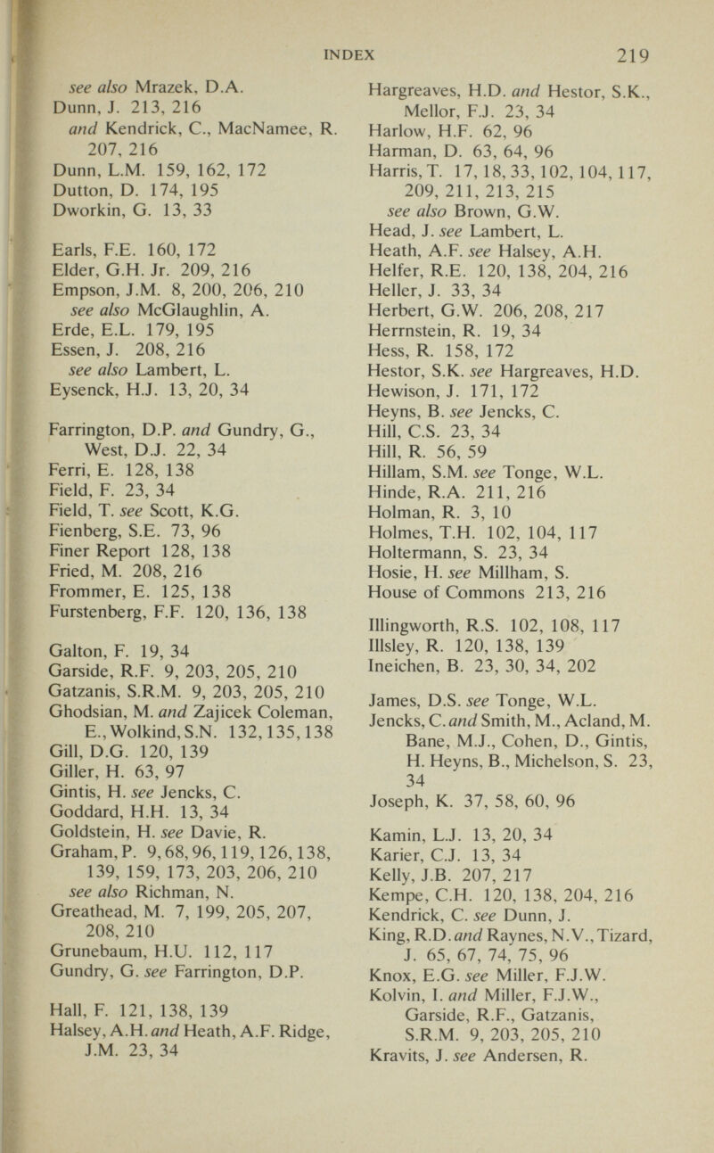 INDEX 219 see also Mrazek, D.A. Dunn, J. 213, 216 and Kendrick, C., MacNamee, R. 207, 216 Dunn, L.M. 159, 162, 172 Dutton, D. 174, 195 Dworkin, G. 13, 33 Earls, F.E. 160, 172 Elder, G.H. Jr. 209, 216 Empson, J.M. 8, 200, 206, 210 see also McGlaughlin, A. Erde, E.L. 179, 195 Essen, J. 208, 216 see also Lambert, L. Eysenck, H.J. 13, 20, 34 Farrington, D.P. and Gundry, G., West, D.J. 22, 34 Ferri, E. 128, 138 Field, F. 23, 34 Field, T. see Scott, K.G. Fienberg, S.E. 73, 96 Finer Report 128, 138 Fried, M. 208, 216 Frommer, E. 125, 138 Furstenberg, F.F. 120, 136, 138 Galton, F. 19, 34 Garside, R.F. 9, 203, 205, 210 Gatzanis, S.R.M. 9, 203, 205, 210 Ghodsian, M. and Zajicek Coleman, E.,Wolkind,S.N. 132,135,138 Gill, D.G. 120, 139 Giller, H. 63, 97 Gintis, H. see Jencks, C. Goddard, H.H. 13, 34 Goldstein, H. see Davie, R. Graham,?. 9,68,96,119,126,138, 139, 159, 173, 203, 206, 210 see also Richman, N. Greathead, M. 7, 199, 205, 207, 208, 210 Grunebaum, H.U. 112, 117 Gundry, G. see Farrington, D.P. Hall, F. 121, 138, 139 Halsey, A.H. and Heath, A.F. Ridge, J.M. 23, 34 Hargreaves, H.D. and Hestor, S.K., Mellor, F.J. 23, 34 Harlow, H.F. 62, 96 Harman, D. 63, 64, 96 Harris,T. 17,18,33,102,104,117, 209, 211, 213, 215 see also Brown, G.W. Head, J. see Lambert, L. Heath, A.F. see Halsey, A.H. Helfer, R.E. 120, 138, 204, 216 Heller, J. 33, 34 Herbert, G.W. 206, 208, 217 Herrnstein, R. 19, 34 Hess, R. 158, 172 Hestor, S.K. see Hargreaves, H.D. Hewison, J. 171, 172 Heyns, B. see Jencks, C. Hill, C.S. 23, 34 Hill, R. 56, 59 Hillam, S.M. see Tonge, W.L. Hinde, R.A. 211, 216 Holman, R. 3, 10 Holmes, Т.Н. 102, 104, 117 Holtermann, S. 23, 34 Hosie, H. see Millham, S. House of Commons 213, 216 Illingworth, R.S. 102, 108, 117 Illsley, R. 120, 138, 139 Ineichen, B. 23, 30, 34, 202 James, D.S. see Tonge, W.L. Jencks, C. and Smith, M., Acland, M. Bane, M.J., Cohen, D., Gintis, H. Heyns, В., Michelson, S. 23, 34 Joseph, K. 37, 58, 60, 96 Kamin, L.J. 13, 20, 34 Karier, C.J. 13, 34 Kelly, J.B. 207,217 Kempe, C.H. 120, 138, 204, 216 Kendrick, C. see Dunn, J. King, R.D. and Raynes, N.V.,Tizard, J. 65, 67, 74, 75, 96 Knox, E.G. see Miller, F.J.W. Kolvin, I. and Miller, F.J.W., Garside, R.F., Gatzanis, S.R.M. 9, 203, 205, 210 Kravits, J. see Andersen, R.