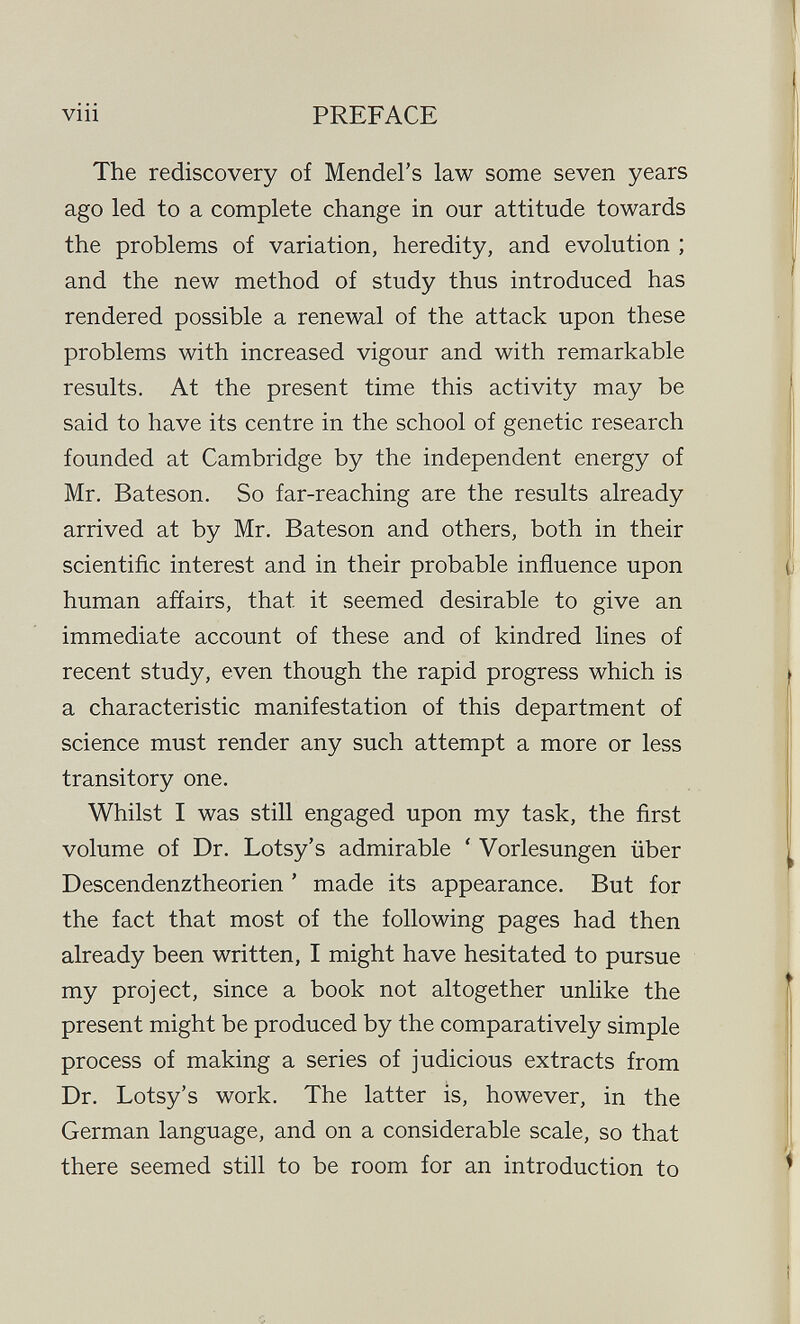 viii PREFACE The rediscovery of Mendel's law some seven years ago led to a complete change in our attitude towards the problems of variation, heredity, and evolution ; and the new method of study thus introduced has rendered possible a renewal of the attack upon these problems with increased vigour and with remarkable results. At the present time this activity may be said to have its centre in the school of genetic research founded at Cambridge by the independent energy of Mr. Bateson. So far-reaching are the results already arrived at by Mr. Bateson and others, both in their scientific interest and in their probable influence upon human affairs, that it seemed desirable to give an immediate account of these and of kindred lines of recent study, even though the rapid progress which is a characteristic manifestation of this department of science must render any such attempt a more or less transitory one. Whilst I was still engaged upon my task, the first volume of Dr. Lotsy's admirable ' Vorlesungen über Descendenztheorien ' made its appearance. But for the fact that most of the following pages had then already been written, I might have hesitated to pursue my project, since a book not altogether unlike the present might be produced by the comparatively simple process of making a series of judicious extracts from Dr. Lotsy's work. The latter is, however, in the German language, and on a considerable scale, so that there seemed still to be room for an introduction to