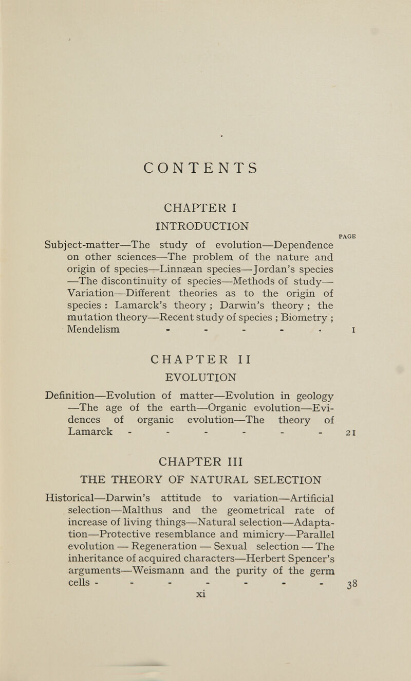 CONTENTS CHAPTER I INTRODUCTION Subject-matter—The study of evolution—Dependence on other sciences—The problem of the nature and origin of species—Linnaean species—Jordan's species —The discontinuity of species—Methods of study— Variation—Difíerent theories as to the origin of species : Lamarck's theory ; Darwin's theory ; the mutation theory—Recent study of species ; Biometry ; Mendelism . . . . , CHAPTER II EVOLUTION Definition—Evolution of matter—Evolution in geology —The age of the earth—Organic evolution—Evi¬ dences of organic evolution—The theory of Lamarck CHAPTER III THE THEORY OF NATURAL SELECTION Historical—Darwin's attitude to variation—Artificial selection—Malthus and the geometrical rate of increase of living things—Natural selection—Adapta¬ tion—Protective resemblance and mimicry—Parallel evolution — Regeneration — Sexual selection — The inheritance of acquired characters—Herbert Spencer's arguments—Weismann and the purity of the germ cells ------- xi