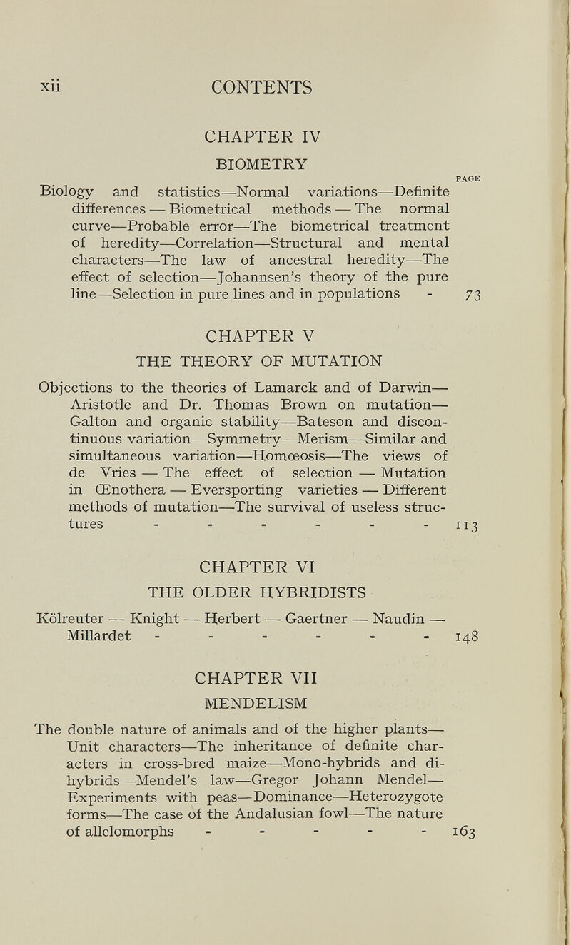 xii CONTENTS CHAPTER IV BIOMETRY PAGE Biology and statistics—Normal variations—Definite difíerences — Biometrical methods — The normal curve—Probable error—The biometrical treatment of heredity—Correlation—Structural and mental characters—The law of ancestral heredity—The effect of selection—^Johannsen's theory of the pure line—Selection in pure lines and in populations - 73 CHAPTER V THE THEORY OF MUTATION Objections to the theories of Lamarck and of Darwin— Aristotle and Dr. Thomas Brown on mutation— Galton and organic stability—Bateson and discon¬ tinuous variation—Symmetry—Merism—Similar and simultaneous variation—Homœosis—The views of de Vries — The effect of selection — Mutation in Œnothera — Eversporting varieties — Different methods of mutation—The survival of useless struc¬ tures - - - - - -X13 CHAPTER VI THE OLDER HYBRIDISTS Kölreuter — Knight — Herbert — Gaertner — Naudin — Millardet - - - - - -148 CHAPTER VII MENDELISM The double nature of animals and of the higher plants— Unit characters—The inheritance of definite char¬ acters in cross-bred maize—Mono-hybrids and di- hybrids—Mendel's law—Gregor Johann Mendel— Experiments with peas—Dominance—Heterozygote forms—The case of the Andalusian fowl—The nature of allelomorphs - - - - - 163