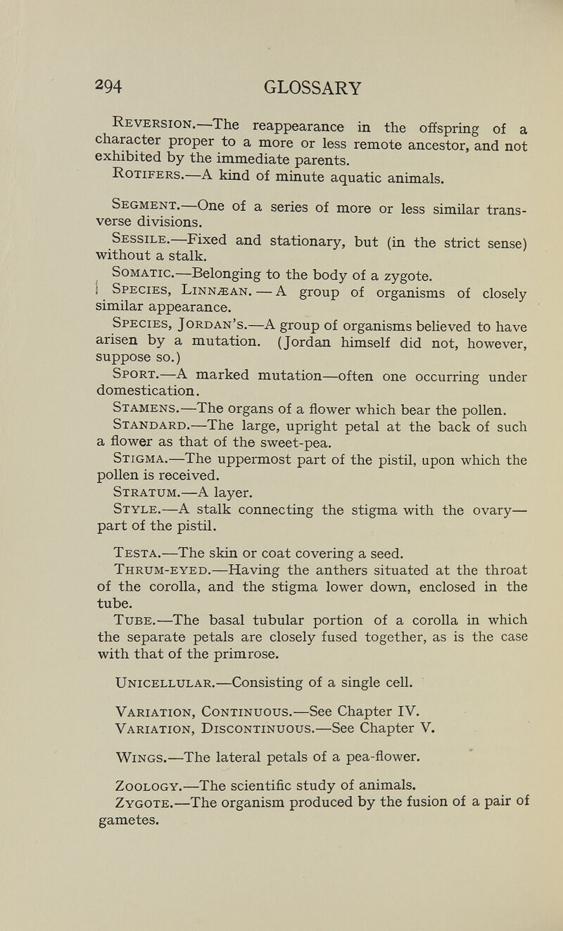 294 GLOSSARY Reversion.—The reappearance in the offspring of a character proper to a more or less remote ancestor, and not exhibited by the immediate parents. Rotifers.—A kind of minute aquatic animals. Segment.—One of a series of more or less similar trans¬ verse divisions. Sessile.—Fixed and stationary, but (in the strict sense) without a stalk. Somatic.—Belonging to the body of a zygote. Í Species, Linn,®an. — A group of organisms of closely similar appearance. Species, Jordan's.—A group of organisms believed to have arisen by a mutation. (Jordan himself did not, however, suppose so.) Sport.—A marked mutation—often one occurring under domestication. Stamens.—The organs of a flower which bear the pollen. Standard.—The large, upright petal at the back of such a flower as that of the sweet-pea. Stigma.—The uppermost part of the pistil, upon which the pollen is received. Stratum.—A layer. Style.—A stalk connecting the stigma with the ovary— part of the pistil. Testa.—The skin or coat covering a seed. Thrum-eyed.—Having the anthers situated at the throat of the corolla, and the stigma lower down, enclosed in the tube. Tube.—The basal tubular portion of a corolla in which the separate petals are closely fused together, as is the case with that of the primrose. Unicellular.—Consisting of a single cell. Variation, Continuous.—See Chapter IV. Variation, Discontinuous.—See Chapter V. VViNGS.—The lateral petals of a pea-flower. Zoology.—The scientific study of animals. Zygote.—The organism produced by the fusion of a pair of gametes.