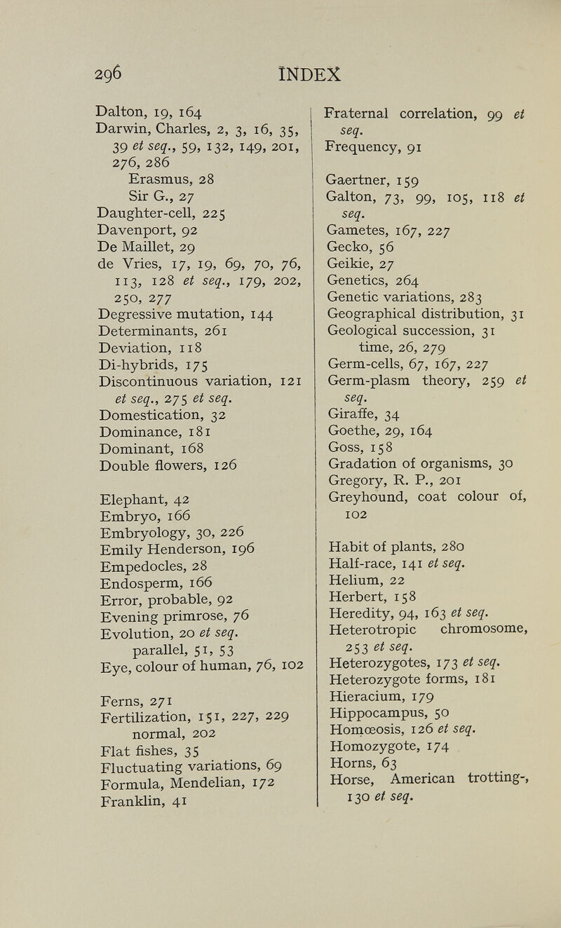 296 INDEX Dalton, 19, 164 Darwin, Charles, 2, 3, 16, 35, 39 et seq., 59, 132, 149, 201, 276, 286 Erasmus, 28 Sir G., 27 Daughter-cell, 225 Davenport, 92 De Maillet, 29 de Vries, 17, 19, 69, 70, 76, 113, 128 et seq., 179, 202, 250, 277 Degressive mutation, 144 Determinants, 261 Deviation, 118 Di-hybrids, 175 Discontinuous variation, 121 et seq., 275 et seq. Domestication, 32 Dominance, 181 Dominant, 168 Double flowers, 126 Elephant, 42 Embryo, 166 Embryology, 30, 226 Emily Henderson, 196 Empedocles, 28 Endosperm, 166 Error, probable, 92 Evening primrose, 76 Evolution, 20 et seq. parallel, 51, 53 Eye, colour of human, 76, 102 Ferns, 271 Fertilization, 151, 227, 229 normal, 202 Flat fishes, 35 Fluctuating variations, 69 Formula, Mendelian, 172 Franklin, 41 Fraternal correlation, 99 ei seq. Frequency, 91 Gaertner, 159 Galton, 73, 99, 105, 118 et seq. Gametes, 167, 227 Gecko, 56 Geikie, 27 Genetics, 264 Genetic variations, 283 Geographical distribution, 31 Geological succession, 31 time, 26, 279 Germ-cells, 67, 167, 227 Germ-plasm theory, 259 et seq. Giraffe, 34 Goethe, 29, 164 Goss, 158 Gradation of organisms, 30 Gregory, R. P., 201 Greyhound, coat colour of, 102 Habit of plants, 280 Half-race, 141 ei seq. Helium, 22 Herbert, 158 Heredity, 94, 163 et seq. Heterotropic chromosome, 253 ei seq. Heterozygotes, 173 et seq. Heterozygote forms, 181 Hieracium, 179 Hippocampus, 50 Honiœosis, 126 et seq. Homozygote, 174 Horns, 63 Horse, American trotting-, 130 et seq.