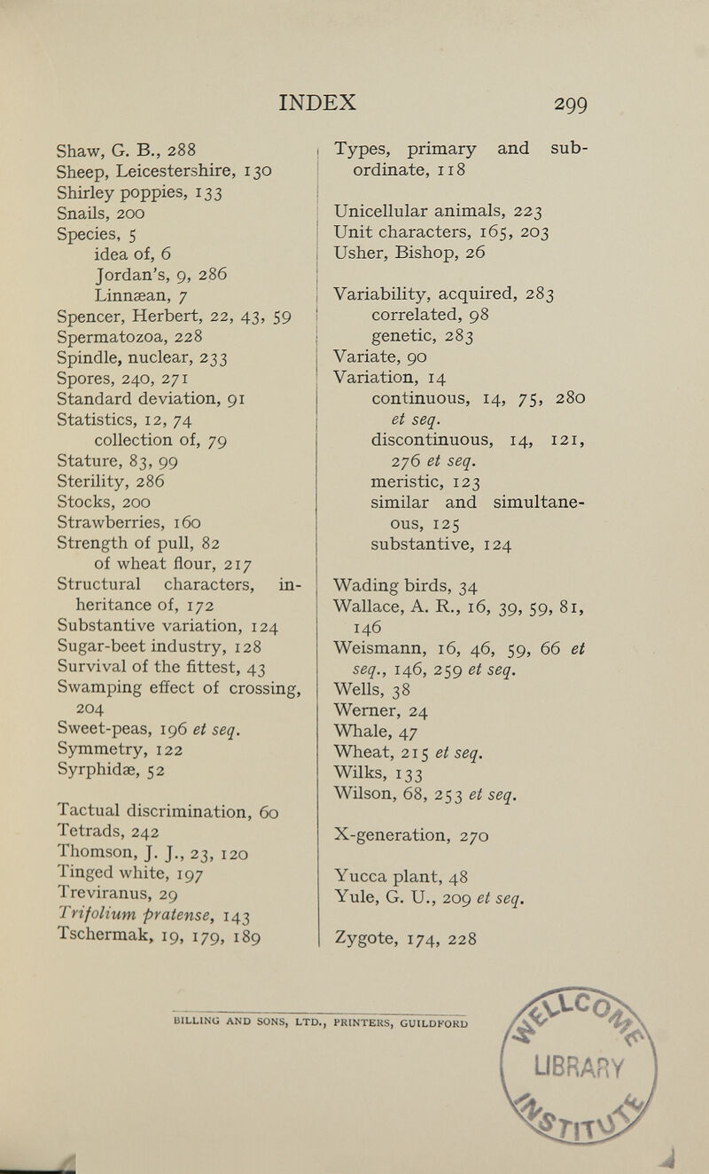 INDEX 299 Shaw, G. В., 288 Sheep, Leicestershire, 130 Shirley poppies, 133 Snails, 200 Species, 5 idea of, б Jordan's, 9, 286 Linnsean, 7 Spencer, Herbert, 22, 43, 59 Spermatozoa, 228 Spindle, nuclear, 233 Spores, 240, 271 Standard deviation, 91 Statistics, 12, 74 collection of, 79 Stature, 83, 99 Sterility, 286 Stocks, 200 Strawberries, 160 Strength of pull, 82 of wheat flour, 217 Structural characters, in¬ heritance of, 172 Substantive variation, 124 Sugar-beet industry, 128 Survival of the fittest, 43 Swamping effect of crossing, 204 Sweet-peas, 196 et seq. Symmetry, 122 Syrphidae, 52 Tactual discrimination, 60 Tetrads, 242 Thomson, J. J., 23, 120 Tinged white, 197 Treviranus, 29 Trifolium pratense, 143 Tschermak, 19, 179, 189 Types, primary and sub¬ ordinate, 118 Unicellular animals, 223 Unit characters, 165, 203 Usher, Bishop, 26 Variability, acquired, 283 correlated, 98 genetic, 283 Variate, 90 Variation, 14 continuous, 14, 75, 280 et seq. discontinuous, 14, 121, 276 et seq. meristic, 123 similar and simultane¬ ous, 125 substantive, 124 Wading birds, 34 Wallace, A. R., 16, 39, 59, 81, 146 Weismann, 16, 46, 59, 66 et seq., 146, 259 eí seq. Wells, 38 Wemer, 24 Whale, 47 Wheat, 215 seq. Wilks, 133 Wilson, 68, 253 e/ seq. X-generation, 270 Yucca plant, 48 Yule, G. U., 209 et seq. Zygote, 174, 228
