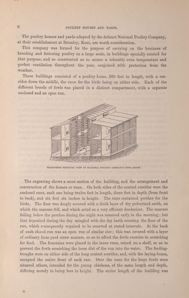 10 Poultry hoüses and yaeds. similar kind, writers still continue to advocate the keeping of fowls on a large scale ; and Mr. L. Wright* gravely recommends an establishment for 10,000 fowls, with a steiim-engine to prepare the food and work the machinery, as worthy the attention of English capitalists. The only hope of success in rearing a large number of poultry in one locality is in giving them a widely-extended range. The experience of Mr. W. Leland., of the Metropolitan Hotel, New York, so closely corresponds with our own, that we have much pleasure in quoting the substance of his remarks. He says :—  I have found that for every hundred fowls you must give up at least an acre. But rough land is as good as any. Hens naturally love the bush, therefore lop young trees, but leave a shred by which they may live a year or more. These form hiding-places and retreats for them. In such places they prefer to lay. I have great success, but I give my fowls great range. Eighteen acres belong to them exclusively. Then the broods have the range of another big lot, and the turkeys go half a mile or more from the house. The eighteen acres of poultry yard is rough land, of little use for tillage. It has a pond in it, and many rocks, and bushes, and weeds, and sandy places,- and ash-heaps, and lime, and bones, and grass, and a place which I plough up to give them worms. When a hen has hatched, I take her box, throw out the straw and earth, let the box be out in the sun and rain a few days, and give it a good coat of whitewash on both sides.  My poultry yards receive all the scraps from the hotel. Egg-making is no easy work, and hens will not do much of it without high feed. As to breeds, I prefer the Brahmas, light and dark. I change the cock birds every spring, and a man on the farm has no other duty than to take care of my poultry. I have often 3,000 spring chickens. * The Practical Poultry Keeper, 1867, p. 238.