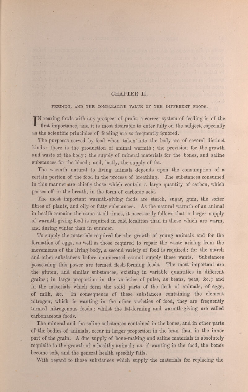 FEEDING, AND VALUE OF DIFFERENT FOODS. 13 market is richer in gluten (flesh-forming food) than the plump full-grown grain, and is therefore more nutritious. Oats are not so frequently used as barley, which they exceed in cost by weight. In purchasing oats it is exceedingly desirable to procure the heaviest samples, as they contain very little more husk than the lightest, and are consequently much cheaper, if the proportion of meal is taken into consideration ; .for example, a bushel of oats weighing thirty pounds consists of sixteen pounds of meal and fourteen of husk, whereas one of thirty-six pounds contains upwards of twenty pounds of meal and less than sixteen of husk. The lighter oats are frequently refused by. fowls, and hence the low estimation in which the grain is sometimes held ; but if soaked in water over night, so as to swell the kernel, none are refused. Many feeders strongly recommend the employment of coarsely-ground oats, the husk and grain being ground together. We doubt whether this food has any advantages that are not possessed by soaked oats. Unless oats are used shortly after they are bruised, the oil they contain becomes rancid and pungent, and cannot be so desirable a food. The amount of flesh-forming food is greater in oats and oatmeal than in any other grain, being about fifteen to eighteen per cent., and the amount of fatty substances is double that contained in wheat. Indian corn is chiefly remarkable for the quantity of oil it contains, and, if it is used exclusively, the fowls fed with it are apt to become overloaded with yellow fat, both internally as well as under the skin ; but, employed in conjunction with other food, it is one of the best and most valuable additions to the poultry dietary. Rice consists almost entirely of starch, the amount of flesh-forming food being only seven per cent. As rice swells enormously when boiled, it is often erro¬ neously imagined to be a cheap food. Granting that one pound of rice will, in boiling, absorb five pounds of water, it does not follow that there are six pounds of food ; there is really but one pound, and that of inferior value, especially for growing chickens, as containing but little flesh-forming material. Buckwheat, which is very largely employed on the Continent as poultry food, in consequence of its low price, is not quite equal to barley in the amount of gluten it contains, but the meal is a valuable fattening food for table poultry. All the varieties of pulse—as peas, beans, and tares—are remarkable for the extraordinary quantity of flesh-forming food and the small per-centage of fat they contain. They may be regarded as too stimulating for general use. If fowls were required to undergo a great amount of bodily exertion, it would be desirable to treat them as the mining proprietors of South America treat their labourers, and make them, even if against their inclination, devour a feed of beans daily ; but the result would be a hardening of the muscular fibres, and a firmness of flesh incompatible with a good table fowl. Wheat-meal and barley-meal scarcely difl'er from the grain from which they are prepared ; but between oats and oatmeal there is a wide distinction. The rejection of so large a portion of the husk, and the expulsion of moisture by kiln-drying, increases greatly the price of oatmeal, and, extremely advantageous as its employ-