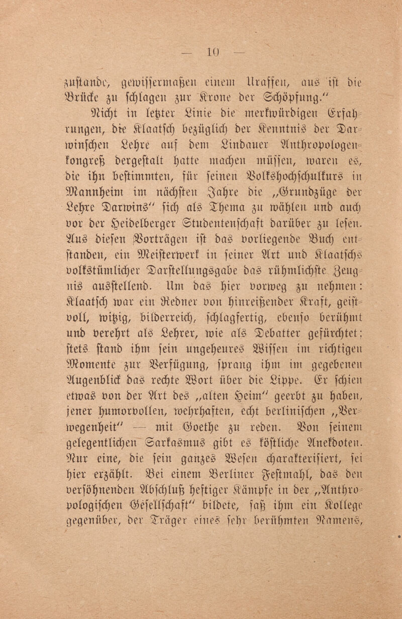 10 — •mfianbe, getoijfemafjen einem Uraffeii, au3 ift bte ®rüde gu fd)íagcH jur frone ber ©djöpfüng/' üßidjt in íe|ter £iuie bte merfnntrbtgen tëïfaïj rungen, bte SHaatfd) bejügíicí) ber $euntni§ ber Фаг* toinfdjeu £eí»re auf bent Smbauer Stutljrojwlogeu* fongrejs bergeftaít Inatte m ad) en muffen, tu aren e&, bie iï)n bestimmten, für feinen Soíféljo^fdjitííuré in 9)íanní>eint im n äd) ft eu $aïjre bie „^ritub^üge ber Sefyxe ®aminê ficï) afô ¿^ema 511 mäfyien imb audi üor ber ^eibetterger ©tubentenfdjaft barüber §u íefeu. 5Iuê btefen Vorträgen ift baê Ooríiegenbe ЗЗиф eut* ftanben, ein Sfteiftertnerí in feiner 2ïrt unb f iaatfdjë óoífétümíidjer ^arfteííungégabe ЬаЗ rüfyntlid)fte $eug nié auéfteííenb. Unt baë Çier bor meg §u neunten : $'íaatfd) mar ein Ж ebner üou fyinreifseuber Straft, geift ooíí, mi^ig, biíberreid), fd).iag fertig, ebeufo berühmt unb Oereïjrt atê Serrer, mie aï§ $ebatter gefürchtet ; ftetê ftanb ifynt fein ungeljeureê SBiffeu im ridjttgeu Vomente §ur Verfügung, fpraitg фи int gegebenen ^íugenbítd ba¿ rechte SB ort über bie Sippe. Gr fdjieu ettpaê Oon ber Wrt be» „aiten üpeint geerbt ju fabelt, jener fyumorooííeu, toefyrfjaften, edjt beríinifdjen „Жег* toegeuÇeit — mit >©oetï)e §u rebeu. Жоп feinem geíegentíid)en ©arfaêntué gibt её föftlidje Stueïbotéu. 9htr eine, bie fein gattjeê SBefeit djarafterifiert, fei íjier er§aí)ít. S3ei einem berliner ^eftmafyí, baë ben oerfö^uenben 9ibfd)iufj fjeftiger kämpfe in ber „Wntfyro = yoíogifdjen ®éfeïïfcfyaft biíbete, faß i§m ein College gegenüber, ber Strftger eine« fein berühmten Ramené,