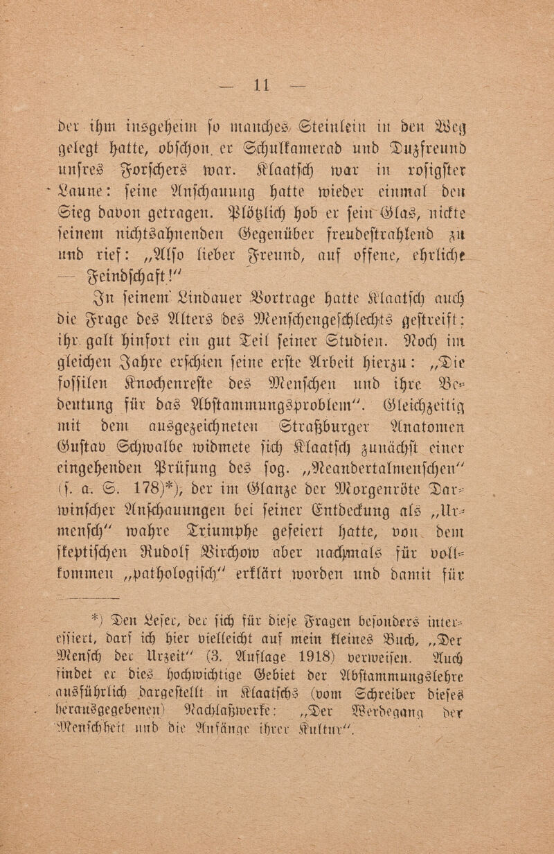ber tí)ni insgeheim fo nmudjeè iSteiuíeüt in ben SBejj gelegt Inatte, üb [фон. er Sdjuífamerab uttb Фи^тшЬ nit fr её f^orfdjerê ruar. ítíanífcí) toar in rofigftet - bautte : feine sXnfd)auuug inatte tóieber einmal bou. 0ieg bao ort getragen. s^fö^itcf) íjob er fein Шаё, niefte feinem itidjtêafyttenbett (Gegenüber freubeftrafylenb ^ít uttb rief: ,,$íífo lieber ^reuttb, auf offene, eíjríttfjf — $cinbfcí)úft! 3n feinem Sinbauer Vortrage inatte ft'laatfdj audj bie ^rage beê ЗШегЗ ibeë Ш en ftf) ett g e f fyícdyi è geftreift: ifyr. gait fyinfort ein gut £eii feiner ©tubien. 9?odj im gleiten $aïjre erfreu feine etfte Arbeit Jjierju : ,ДНе foffiíen ítn od) ett r eft e beë sJJîeuf^eu uttb iíjre beutung für ba§ Wbftammung&problem. 'ÖKeidjjeitiß mit beut auêgejeidjneteu €>trajjburger Anatomen $uftaü edjíoaíbe mibmete fidj Haatfrij guuädjfi einer eingeíjettbeit Prüfung bes fog. „Sfteattbertaímenfdjen (f. а. ©. 178)*)? ber im ®ían¿e ber Morgenröte ¿or* loinfdjer Hufd>auungen bei feiner (Sntbecfmtg als ,,\lx* menfdj ioa|re Sriunt^e gefeiert inatte, bou bent ffe^tifdjen Sîubolf ¿8ird)otu aber itadjmaté für uolt- fommett „^atfyoíogifd) erfícírt íoorben imb bantit für *) Феи £efei-, bei- ficö für biefe fragen SefoitbetS inter-- eifiert, barf id) bier üieííeidjt auf mein tieineê Sßucb, „Фег 9)cen)rf) bec Urjeit (3. Wtifíage 1918) oerioeifeu. s3Cucó îinbet er bieáL fjodjtoicbtige ®ebiet ber ?íbftammmtg»íe§re auéfüfjrtid) bargefteíít itt fíaatfd&é (oom Schreiber biefe^ bmuBgegebeneit) Wad>íafjit)erfe : ,Д>ег $\Vrbegmia ber Wctttáííkit nnb bie 9ínffinge if} г с г .fuítin.