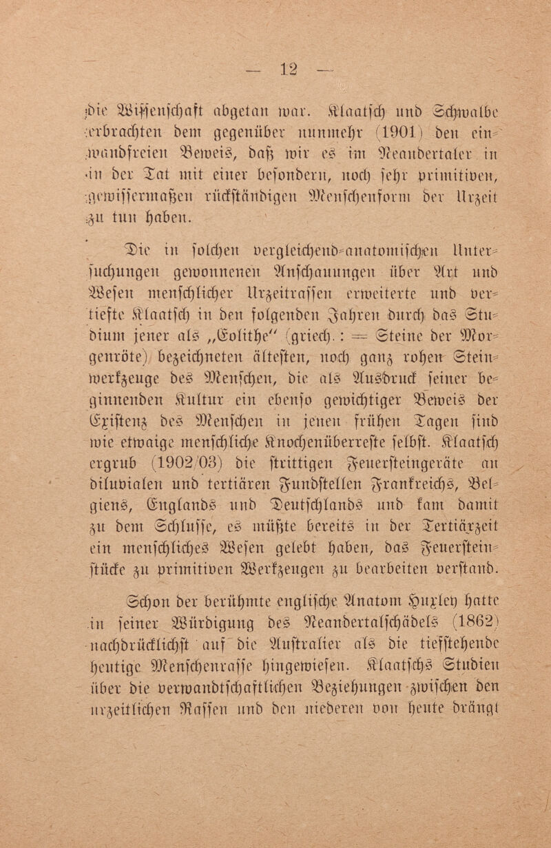 jbte äBijffenfdjaft abgetan luar. ftíaaíjd) ítnb ЗфиаШс :erbrad)ten bem gegenüber nunnteíjr (1901) ben ein^ .manbfreieit $8etoei3, baf^ mir её im 9îeanbertaïer. in «in ber Sat mit einer befonbern, nod) jei)r primitiven, ;i}(ìui)ìermaf3en rüdftäubigen 9J(venfd)eufonu ber Urzeit :§u tini f>abeit. Sie in foídjett Oergíeidjeub^auatmuifd^en Unter* fudjmtgeu gewonnenen Wnfdjaunngeu über Шг-t nnb SBefeit ntenfdjlidjer Hr^eitraffeit erweiterte nnb Ver¬ tiefte SHaatfd) in ben folgenben ^atjren burri) ba§ Stu= binnt jener at? „(Soïitïje (gried). : == ©teine ber Mor¬ genröte) bezeichneten ntieften, itoci) gatt¿ roí>en Stein-- merfjenge be? 9Äenfdj.en, bie até ihtöbrucf feiner be= gimtenben ftuitur ein eben) o gemid) ti gei* Bemeiê ber (Sçiftenj be? SÜlenfdjen in jenen frühen Sagen fiitb mie etmaige menfdjíidje Äitorfj eint berieft e fe ib ft. $íaatfd) ergrub (1902/03) bie ftrittigen fyeuerfteingeräte an biínüiaíen nnb tertiären ^nnbfteííen ^ranfreid)?, ЯЗек gienê, ©ugíanb? nnb Sentfdjtanbl nitb fam bamit §n bem Sdjíufje, es mitote bereit? in ber Sertiärgeit ein inertfd)Iidje? 3Befeii gelebt í)abeit, ba? ^euerftein- ftüde §it brimitioen 28eri§eugeit §'u bearbeiten oerftaub. 3d) ort ber berühmte спдЩфе. Pinato ni ,v)n¡eiet) inatte in feiner Söürbignng be? 9îeanbertaïfd)âbeÎ? (1862) nad)brüdíid):ft auf bie Sínftraíier até bie ríefftef)enbe beutige sDcenfd)enraffe íjiugetoiefen. ftíaatfd)? etubieit über bie oemaubtfd)aftíid)eu 93ejie(>imgen gtuifd>en ben itrjeiííid)en Waffen unb ben niebereu non fjeute brängi