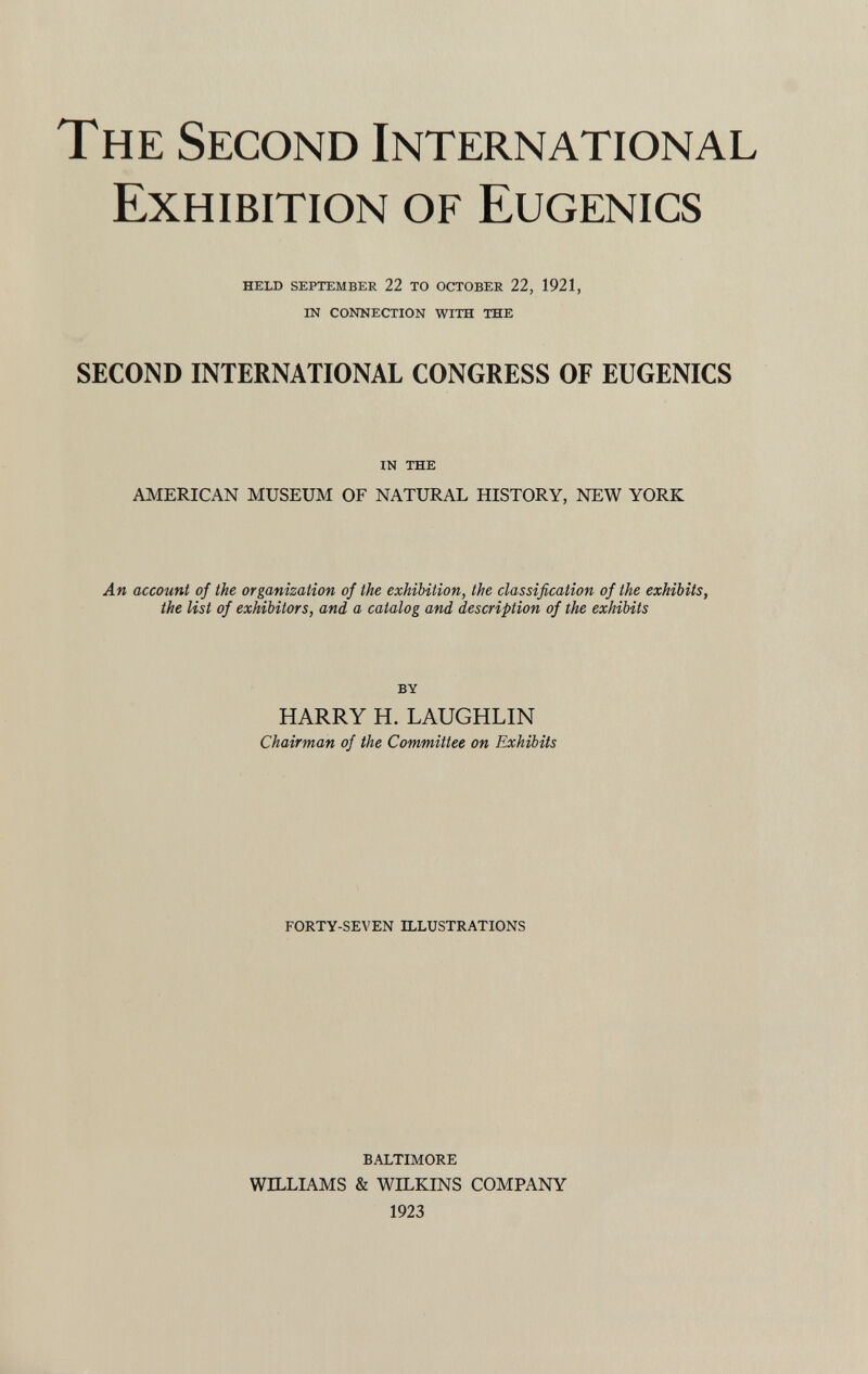 The Second International Exhibition of Eugenics held september 22 to october 22, 1921, in connection with the SECOND INTERNATIONAL CONGRESS OF EUGENICS in the AMERICAN MUSEUM OF NATURAL HISTORY, NEW YORK An account of the organization of the exhibition, the classification of the exhibits, the list of exhibitors, and a catalog and description of the exhibits by HARRY H. LAUGHLIN Chairman of the Committee on Exhibits FORTY-SEVEN ILLUSTRATIONS BALTIMORE WILLIAMS & WILKINS COMPANY 1923