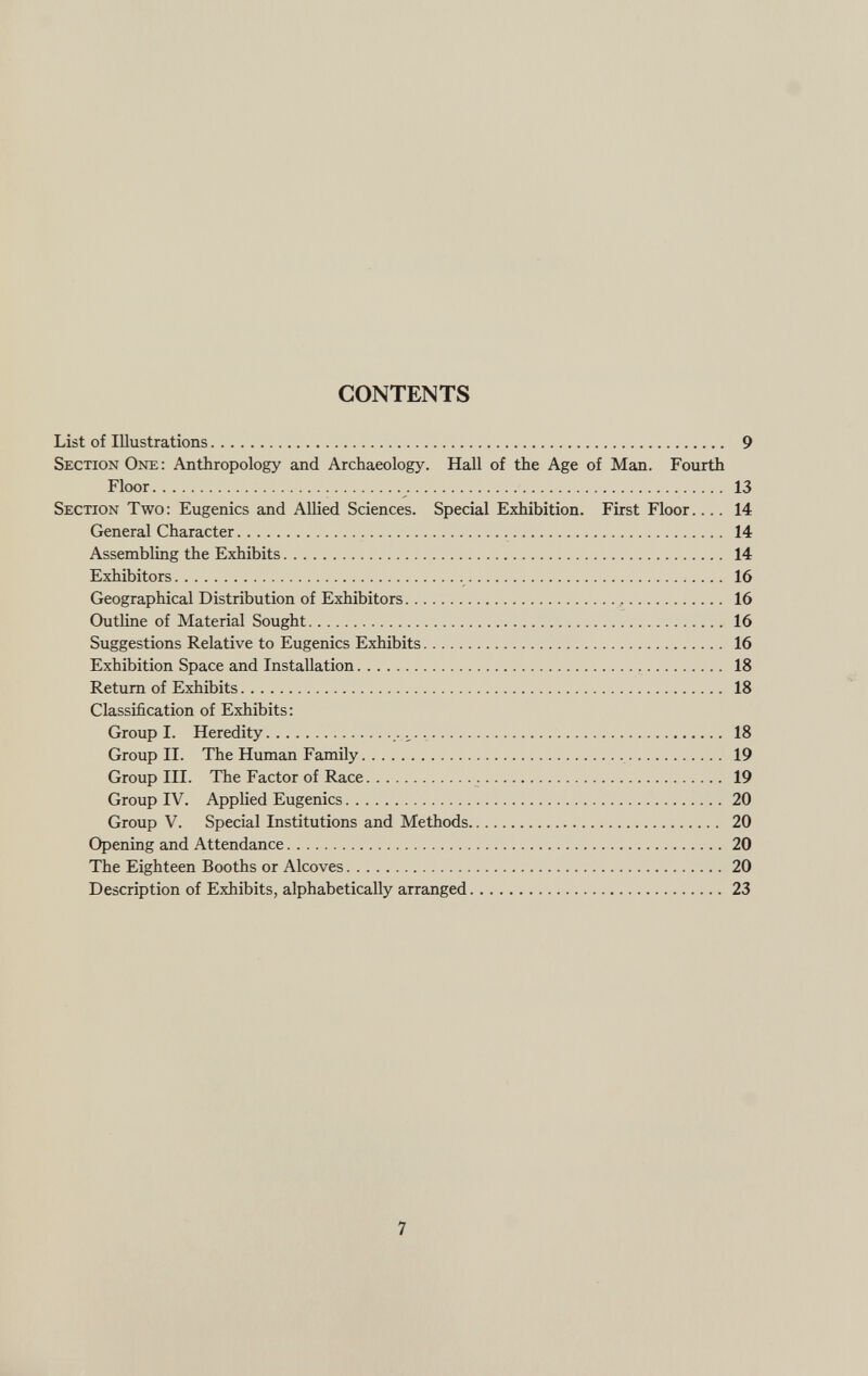 CONTENTS List of Illustrations 9 Section One : Anthropology and Archaeology. Hall of the Age of Man. Fourth Floor 13 Section Two : Eugenics and Allied Sciences. Special Exhibition. First Floor.... 14 General Character 14 Assembling the Exhibits 14 Exhibitors 16 Geographical Distribution of Exhibitors , 16 Outline of Material Sought 16 Suggestions Relative to Eugenics Exhibits 16 Exhibition Space and Installation 18 Return of Exhibits 18 Classification of Exhibits: Group I. Heredity ..... 18 Group II. The Human Family 19 Group III. The Factor of Race 19 Group IV. Applied Eugenics 20 Group V. Special Institutions and Methods 20 Opening and Attendance 20 The Eighteen Booths or Alcoves 20 Description of Exhibits, alphabetically arranged 23