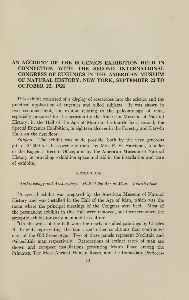 AN ACCOUNT OF THE EUGENICS EXHIBITION HELD IN CONNECTION WITH THE SECOND INTERNATIONAL CONGRESS OF EUGENICS IN THE AMERICAN MUSEUM OF NATURAL HISTORY, NEW YORK, SEPTEMBER 22 TO OCTOBER 22, 1921 This exhibit consisted of a display of researches into the science and the practical application of eugenics and allied subjects. It was shown in two sections—first, an exhibit relating to the paleontology of man, especially prepared for the occasion by the American Museum of Natural History, in the Hall of the Age of Man on the fourth floor; second, the Special Eugenics Exhibition, in eighteen alcoves in the Forestry and Darwin Halls on the first floor. Support. The exhibit was made possible, both by the very generous gift of $2,500 for this specific purpose, by Mrs. E. H. Harriman, founder of the Eugenics Record Office, and by the American Museum of Natural History in providing exhibition space and aid in the installation and care of exhibits. SECTION ONE Anthropology and Archaeology. Hall of the Age of Man. Fourth Floor A special exhibit was prepared by the American Museum of Natural History and was installed in the Hall of the Age of Man, which was the room where the principal meetings of the Congress were held. Most of the permanent exhibits in this Hall were removed, but there remained the synoptic exhibit for early man and his culture. On the walls of the hall were the newly installed paintings by Charles R. Knight, representing the fauna and other conditions that confronted man of the Old Stone Age. Two of these panels represent Neolithic and Palaeolithic man respectively. Restorations of extinct races of man are shown and compact installations presenting Man's Place among the Primates, The Most Ancient Human Races, and the Immediate Predeces-