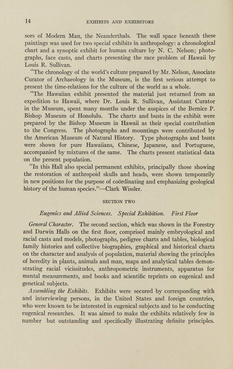 sors of Modern Man, the Neanderthals. The wall space beneath these paintings was used for two special exhibits in anthropology: a chronological chart and a synoptic exhibit for human culture by N. C. Nelson; photo graphs, face casts, and charts presenting the race problem of Hawaii by Louis R. Sullivan. The chronology of the world's culture prepared by Mr. Nelson, Associate Curator of Archaeology in the Museum, is the first serious attempt to present the time-relations for the culture of the world as a whole. The Hawaiian exhibit presented the material just returned from an expedition to Hawaii, where Dr. Louis R. Sullivan, Assistant Curator in the Museum, spent many months under the auspices of the Bernice P. Bishop Museum of Honolulu. The charts and busts in the exhibit were prepared by the Bishop Museum in Hawaii as their special contribution to the Congress. The photographs and mountings were contributed by the American Museum of Natural History. Type photographs and busts were shown for pure Hawaiians, Chinese, Japanese, and Portuguese, accompanied by mixtures of the same. The charts present statistical data on the present population. In this Hall also special permanent exhibits, principally those showing the restoration of anthropoid skulls and heads, were shown temporarily in new positions for the purpose of coordinating and emphasizing geological history of the human species.—Clark Wissler. SECTION TWO Eugenics and Allied Sciences. Special Exhibition. First Floor General Character. The second section, which was shown in the Forestry and Darwin Halls on the first floor, comprised mainly embryological and racial casts and models, photographs, pedigree charts and tables, biological family histories and collective biographies, graphical and historical charts on the character and analysis of population, material showing the principles of heredity in plants, animals and man, maps and analytical tables demon strating racial vicissitudes, anthropometric instruments, apparatus for mental measurements, and books and scientific reprints on eugenical and genetical subjects. Assembling the Exhibits. Exhibits were secured by corresponding with and interviewing persons, in the United States and foreign countries, who were known to be interested in eugenical subjects and to be conducting eugenical researches. It was aimed to make the exhibits relatively few in number but outstanding and specifically illustrating definite principles.