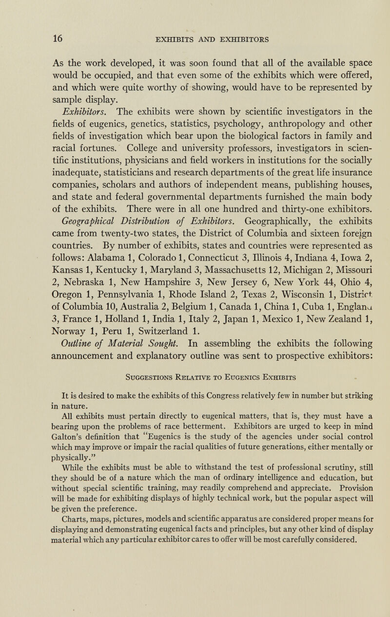 As the work developed, it was soon found that all of the available space would be occupied, and that even some of the exhibits which were offered, and which were quite worthy of showing, would have to be represented by sample display. Exhibitors. The exhibits were shown by scientific investigators in the fields of eugenics, genetics, statistics, psychology, anthropology and other fields of investigation which bear upon the biological factors in family and racial fortunes. College and university professors, investigators in scien tific institutions, physicians and field workers in institutions for the socially inadequate, statisticians and research departments of the great life insurance companies, scholars and authors of independent means, publishing houses, and state and federal governmental departments furnished the main body of the exhibits. There were in all one hundred and thirty-one exhibitors. Geographical Distribution of Exhibitors. Geographically, the exhibits came from twenty-two states, the District of Columbia and sixteen foreign countries. By number of exhibits, states and countries were represented as follows: Alabama 1, Colorado 1, Connecticut 3, Illinois 4, Indiana 4, Iowa 2, Kansas 1, Kentucky 1, Maryland 3, Massachusetts 12, Michigan 2, Missouri 2, Nebraska 1, New Hampshire 3, New Jersey 6, New York 44, Ohio 4, Oregon 1, Pennsylvania 1, Rhode Island 2, Texas 2, Wisconsin 1, District of Columbia 10, Australia 2, Belgium 1, Canada 1, China 1, Cuba 1, Englana 3, France 1, Holland 1, India 1, Italy 2, Japan 1, Mexico 1, New Zealand 1, Norway 1, Peru 1, Switzerland 1. Outline of Material Sought. In assembling the exhibits the following announcement and explanatory outline was sent to prospective exhibitors: Suggestions Relative to Eugenics Exhibits It is desired to make the exhibits of this Congress relatively few in number but striking in nature. All exhibits must pertain directly to eugenical matters, that is, they must have a bearing upon the problems of race betterment. Exhibitors are urged to keep in mind Galton's definition that Eugenics is the study of the agencies under social control which may improve or impair the racial qualities of future generations, either mentally or physically. While the exhibits must be able to withstand the test of professional scrutiny, still they should be of a nature which the man of ordinary intelligence and education, but without special scientific training, may readily comprehend and appreciate. Provision will be made for exhibiting displays of highly technical work, but the popular aspect will be given the preference. Charts, maps, pictures, models and scientific apparatus are considered proper means for displaying and demonstrating eugenical facts and principles, but any other kind of display material which any particular exhibitor cares to offer will be most carefully considered.