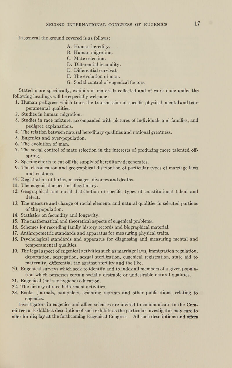 In general the ground covered is as follows: A. Human heredity. B. Human migration. C. Mate selection. D. Differential fecundity. E. Differential survival. F. The evolution of man. G. Social control of eugenical factors. Stated more specifically, exhibits of materials collected and of work done under the following headings will be especially welcome: 1. Human pedigrees which trace the transmission of specific physical, mental and tem peramental qualities. 2. Studies in human migration. 3. Studies in race mixture, accompanied with pictures of individuals and families, and pedigree explanations. 4. The relation between natural hereditary qualities and national greatness. 5. Eugenics and over-population. 6. The evolution of man. 7. The social control of mate selection in the interests of producing more talented off spring. 8. Specific efforts to cut off the supply of hereditary degenerates. 9. The classification and geographical distribution of particular types of marriage laws and customs. *1. Registration of births, marriages, divorces and deaths. 11. The eugenical aspect of illegitimacy. 12. Geographical and racial distribution of specific types of constitutional talent and defect. 13. The measure and change of racial elements and natural qualities in selected portions of the population. 14. Statistics on fecundity and longevity. 15. The mathematical and theoretical aspects of eugenical problems. 16. Schemes for recording family history records and biographical material. 17. Anthropometric standards and apparatus for measuring physical traits. 18. Psychological standards and apparatus for diagnosing and measuring mental and temperamental qualities. 19. The legal aspect of eugenical activities such as marriage laws, immigration regulation, deportation, segregation, sexual sterilization, eugenical registration, state aid to maternity, differential tax against sterility and the like. 20. Eugenical surveys which seek to identify and to index all members of a given popula tion which possesses certain socially desirable or undesirable natural qualities. 21. Eugenical (not sex hygiene) education. 22. The history of race betterment activities. 23. Books, journals, pamphlets, scientific reprints and other publications, relating to eugenics. Investigators in eugenics and allied sciences are invited to communicate to the Com mittee on Exhibits a description of such exhibits as the particular investigator may care to offer for display at the forthcoming Eugenical Congress. All such descriptions and offers