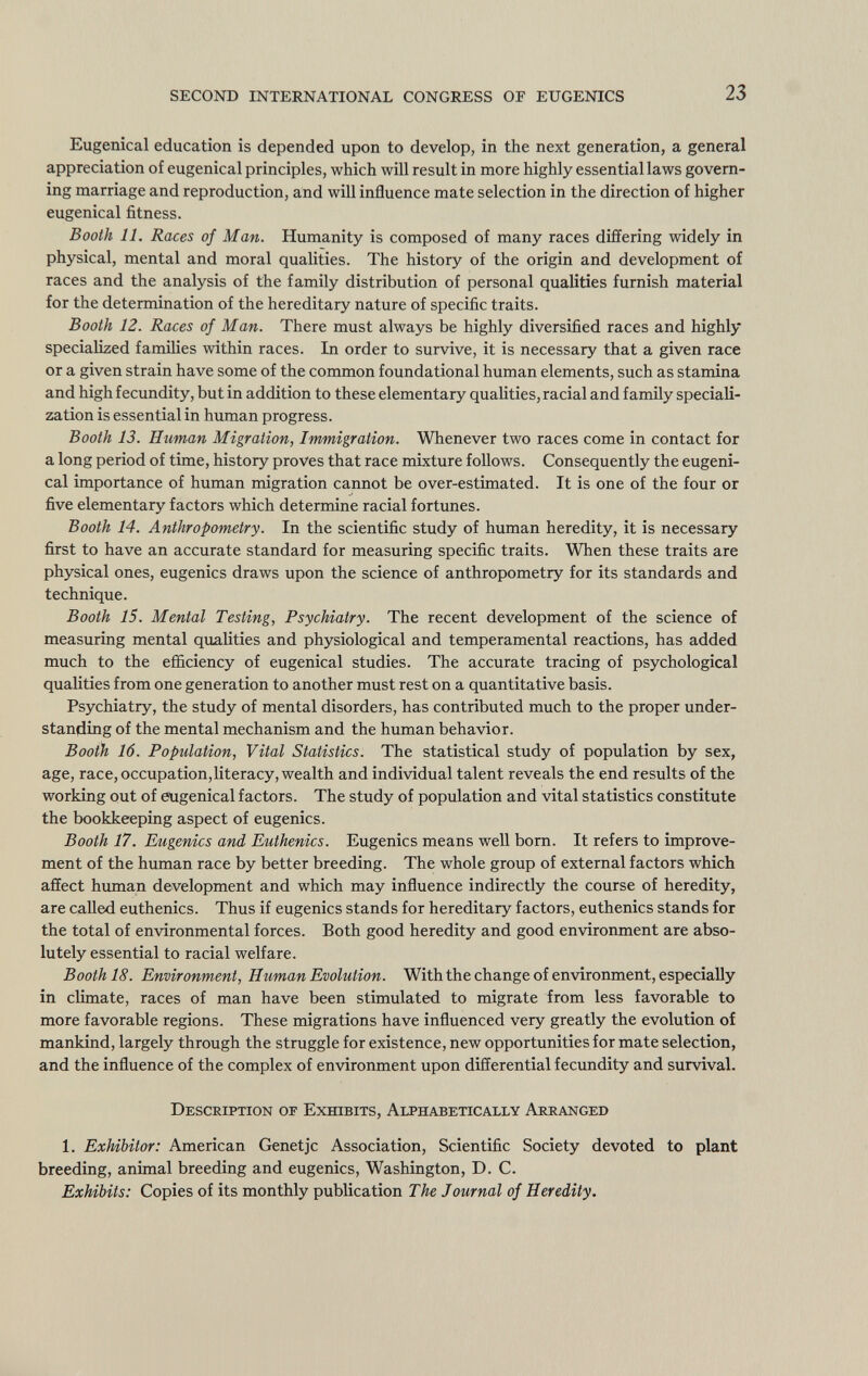 Eugenical education is depended upon to develop, in the next generation, a general appreciation of eugenical principles, which will result in more highly essential laws govern ing marriage and reproduction, and will influence mate selection in the direction of higher eugenical fitness. Booth 11. Races of Man. Humanity is composed of many races differing widely in physical, mental and moral qualities. The history of the origin and development of races and the analysis of the family distribution of personal qualities furnish material for the determination of the hereditary nature of specific traits. Booth 12. Races of Man. There must always be highly diversified races and highly specialized families within races. In order to survive, it is necessary that a given race or a given strain have some of the common foundational human elements, such as stamina and high fecundity, but in addition to these elementary qualities, racial and family speciali zation is essential in human progress. Booth 13. Human Migration, Immigration. Whenever two races come in contact for a long period of time, history proves that race mixture follows. Consequently the eugeni cal importance of human migration cannot be over-estimated. It is one of the four or five elementary factors which determine racial fortunes. Booth 14. Anthropometry. In the scientific study of human heredity, it is necessary first to have an accurate standard for measuring specific traits. When these traits are physical ones, eugenics draws upon the science of anthropometry for its standards and technique. Booth 15. Mental Testing, Psychiatry. The recent development of the science of measuring mental qualities and physiological and temperamental reactions, has added much to the efficiency of eugenical studies. The accurate tracing of psychological qualities from one generation to another must rest on a quantitative basis. Psychiatry, the study of mental disorders, has contributed much to the proper under standing of the mental mechanism and the human behavior. Booth 16. Population, Vital Statistics. The statistical study of population by sex, age, race, occupation,literacy, wealth and individual talent reveals the end results of the working out of eugenical factors. The study of population and vital statistics constitute the bookkeeping aspect of eugenics. Booth 17. Eugenics and Euthenics. Eugenics means well born. It refers to improve ment of the human race by better breeding. The whole group of external factors which affect human development and which may influence indirectly the course of heredity, are called euthenics. Thus if eugenics stands for hereditary factors, euthenics stands for the total of environmental forces. Both good heredity and good environment are abso lutely essential to racial welfare. Booth 18. Environment, Human Evolution. With the change of environment, especially in climate, races of man have been stimulated to migrate from less favorable to more favorable regions. These migrations have influenced very greatly the evolution of mankind, largely through the struggle for existence, new opportunities for mate selection, and the influence of the complex of environment upon differential fecundity and survival. Description of Exhibits, Alphabetically Arranged 1. Exhibitor: American Genetjc Association, Scientific Society devoted to plant breeding, animal breeding and eugenics, Washington, D. C. Exhibits: Copies of its monthly publication The Journal of Heredity.