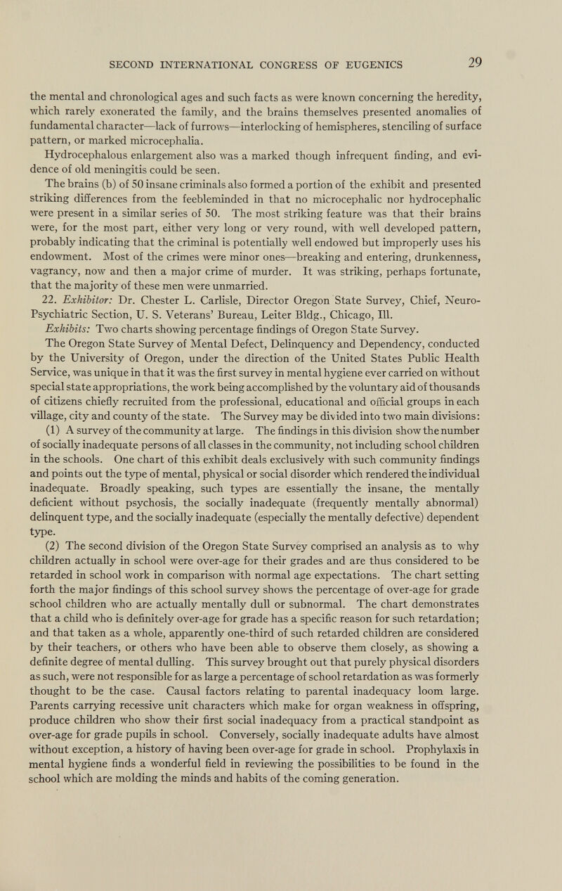 the mental and chronological ages and such facts as were known concerning the heredity, which rarely exonerated the family, and the brains themselves presented anomalies of fundamental character—lack of furrows—interlocking of hemispheres, stenciling of surface pattern, or marked microcephalia. Hydrocephalous enlargement also was a marked though infrequent finding, and evi dence of old meningitis could be seen. The brains (b) of 50 insane criminals also formed a portion of the exhibit and presented striking differences from the feebleminded in that no microcephalic nor hydrocephalic were present in a similar series of 50. The most striking feature was that their brains were, for the most part, either very long or very round, with well developed pattern, probably indicating that the criminal is potentially well endowed but improperly uses his endowment. Most of the crimes were minor ones—breaking and entering, drunkenness, vagrancy, now and then a major crime of murder. It was striking, perhaps fortunate, that the majority of these men were unmarried. 22. Exhibitor: Dr. Chester L. Carlisle, Director Oregon State Survey, Chief, Neuro psychiatrie Section, U. S. Veterans' Bureau, Leiter Bldg., Chicago, 111. Exhibits: Two charts showing percentage findings of Oregon State Survey. The Oregon State Survey of Mental Defect, Delinquency and Dependency, conducted by the University of Oregon, under the direction of the United States Public Health Service, was unique in that it was the first survey in mental hygiene ever carried on without special state appropriations, the work being accomplished by the voluntary aid of thousands of citizens chiefly recruited from the professional, educational and official groups in each village, city and county of the state. The Survey may be divided into two main divisions: (1) A survey of the community at large. The findings in this division show the number of socially inadequate persons of all classes in the community, not including school children in the schools. One chart of this exhibit deals exclusively with such community findings and points out the type of mental, physical or social disorder which rendered the individual inadequate. Broadly speaking, such types are essentially the insane, the mentally deficient without psychosis, the socially inadequate (frequently mentally abnormal) delinquent type, and the socially inadequate (especially the mentally defective) dependent type. (2) The second division of the Oregon State Survey comprised an analysis as to why children actually in school were over-age for their grades and are thus considered to be retarded in school work in comparison with normal age expectations. The chart setting forth the major findings of this school survey shows the percentage of over-age for grade school children who are actually mentally dull or subnormal. The chart demonstrates that a child who is definitely over-age for grade has a specific reason for such retardation; and that taken as a whole, apparently one-third of such retarded children are considered by their teachers, or others who have been able to observe them closely, as showing a definite degree of mental dulling. This survey brought out that purely physical disorders as such, were not responsible for as large a percentage of school retardation as was formerly thought to be the case. Causal factors relating to parental inadequacy loom large. Parents carrying recessive unit characters which make for organ weakness in offspring, produce children who show their first social inadequacy from a practical standpoint as over-age for grade pupils in school. Conversely, socially inadequate adults have almost without exception, a history of having been over-age for grade in school. Prophylaxis in mental hygiene finds a wonderful field in reviewing the possibilities to be found in the school which are molding the minds and habits of the coming generation.