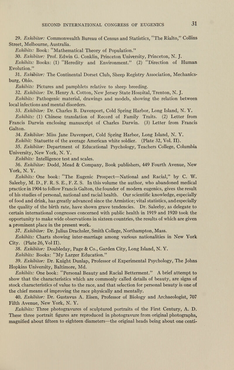 29. Exhibitor: Commonwealth Bureau of Census and Statistics, The Rialto, Collins Street, Melbourne, Australia. Exhibits: Book: Mathematical Theory of Population. 30. Exhibitor: Prof. Edwin G. Conklin, Princeton University, Princeton, N. J. Exhibits: Books: (1) Heredity and Environment. (2) Direction of Human Evolution. 31. Exhibitor: The Continental Dorset Club, Sheep Registry Association, Mechanics- burg, Ohio. Exhibits: Pictures and pamphlets relative to sheep breeding. 32. Exhibitor: Dr. Henry A. Cotton, New Jersey State Hospital, Trenton, N. J. Exhibits: Pathogenic material, drawings and models, showing the relation between local infections and mental disorders. 33. Exhibitor: Dr. Charles B. Davenport, Cold Spring Harbor, Long Island, N. Y. Exhibits: (1) Chinese translation of Record of Family Traits. (2.) Letter from Francis Darwin enclosing manuscript of Charles Darwin. (3) Letter from Francis Galton. 34. Exhibitor: Miss Jane Davenport, Cold Spring Harbor, Long Island, N. Y. Exhibit: Statuette of the average American white soldier. (Plate 32, Vol. II). 35. Exhibitor: Department of Educational Psychology, Teachers College, Columbia University, New York, N. Y. Exhibits: Intelligence test and scales. 36. Exhibitor: Dodd, Mead & Company, Book publishers, 449 Fourth Avenue, New York, N. Y. Exhibits: One book: The Eugenic Prospect—National and Racial, by C. W. Saleeby, M. D., F. R. S. E., F. Z. S. In this volume the author, who abandoned medical practice in 1904 to follow Francis Galton, the founder of modern eugenics, gives the result of his studies of personal, national and racial health. Our scientific knowledge, especially of food and drink, has greatly advanced since the Armistice; vital statistics, and especially the quality of the birth rate, have shown grave tendencies. Dr. Saleeby, as delegate to certain international congresses concerned with public health in 1919 and 1920 took the opportunity to make wide observations in sixteen countries, the results of which are given a prominent place in the present work. 37. Exhibitor: Dr. Julius Drachsler, Smith College, Northampton, Mass. Exhibits: Charts showing inter-marriage among various nationalities in New York City. (Plate 26, Vol II). 38. Exhibitor: Doubleday, Page & Co., Garden City, Long Island, N. Y. Exhibits: Books: My Larger Education. 39. Exhibitor: Dr. Knight Dunlap, Professor of Experimental Psychology, The Johns Hopkins University, Baltimore, Md. Exhibits: One book: Personal Beauty and Racial Betterment. A brief attempt to show that the characteristics which are commonly called details of beauty, are signs of stock characteristics of value to the race, and that selection for personal beauty is one of the chief means of improving the race physically and mentally. 40. Exhibitor: Dr. Gustavus A. Eisen, Professor of Biology and Archaeologist, 707 Fifth Avenue, New York, N. Y. Exhibits: Three photogravures of sculptured portraits of the First Century, A. D. These three portrait figures are reproduced in photogravure from original photographs, magnified about fifteen to eighteen diameters—the original heads being about one centi-