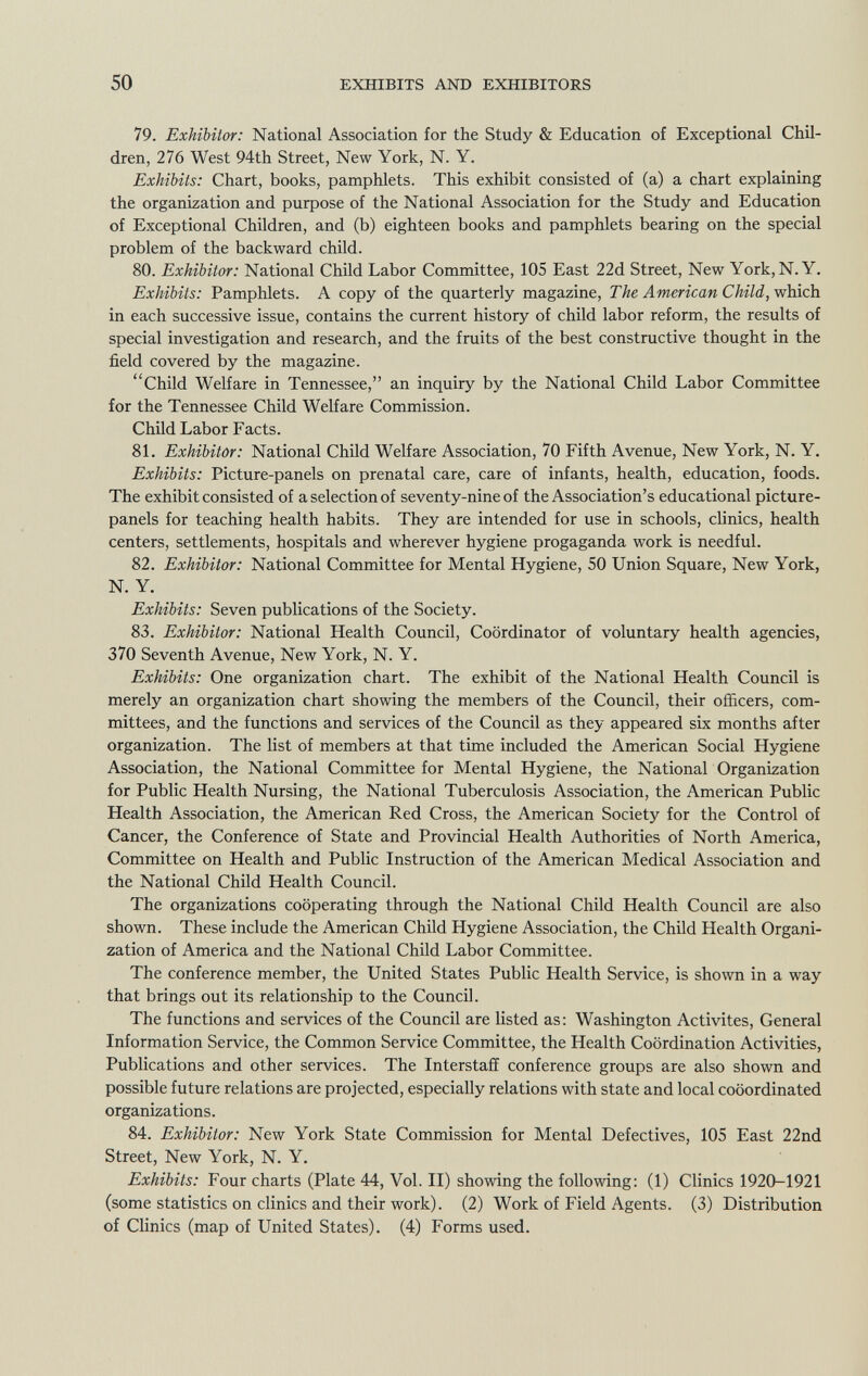 79. Exhibitor: National Association for the Study & Education of Exceptional Chil dren, 276 West 94th Street, New York, N. Y. Exhibits: Chart, books, pamphlets. This exhibit consisted of (a) a chart explaining the organization and purpose of the National Association for the Study and Education of Exceptional Children, and (b) eighteen books and pamphlets bearing on the special problem of the backward child. 80. Exhibitor: National Child Labor Committee, 105 East 22d Street, New York, N. Y. Exhibits: Pamphlets. A copy of the quarterly magazine, The American Child, which in each successive issue, contains the current history of child labor reform, the results of special investigation and research, and the fruits of the best constructive thought in the field covered by the magazine. Child Welfare in Tennessee, an inquiry by the National Child Labor Committee for the Tennessee Child Welfare Commission. Child Labor Facts. 81. Exhibitor: National Child Welfare Association, 70 Fifth Avenue, New York, N. Y. Exhibits: Picture-panels on prenatal care, care of infants, health, education, foods. The exhibit consisted of a selection of seventy-nine of the Association's educational picture- panels for teaching health habits. They are intended for use in schools, clinics, health centers, settlements, hospitals and wherever hygiene progaganda work is needful. 82. Exhibitor: National Committee for Mental Hygiene, 50 Union Square, New York, N. Y. Exhibits: Seven publications of the Society. 83. Exhibitor: National Health Council, Coordinator of voluntary health agencies, 370 Seventh Avenue, New York, N. Y. Exhibits: One organization chart. The exhibit of the National Health Council is merely an organization chart showing the members of the Council, their officers, com mittees, and the functions and services of the Council as they appeared six months after organization. The list of members at that time included the American Social Hygiene Association, the National Committee for Mental Hygiene, the National Organization for Public Health Nursing, the National Tuberculosis Association, the American Public Health Association, the American Red Cross, the American Society for the Control of Cancer, the Conference of State and Provincial Health Authorities of North America, Committee on Health and Public Instruction of the American Medical Association and the National Child Health Council. The organizations cooperating through the National Child Health Council are also shown. These include the American Child Hygiene Association, the Child Health Organi zation of America and the National Child Labor Committee. The conference member, the United States Public Health Service, is shown in a way that brings out its relationship to the Council. The functions and services of the Council are listed as: Washington Activités, General Information Service, the Common Service Committee, the Health Coordination Activities, Publications and other services. The Interstaff conference groups are also shown and possible future relations are projected, especially relations with state and local coöordinated organizations. 84. Exhibitor: New York State Commission for Mental Defectives, 105 East 22nd Street, New York, N. Y. Exhibits: Four charts (Plate 44, Vol. II) showing the following: (1) Clinics 1920-1921 (some statistics on clinics and their work). (2) Work of Field Agents. (3) Distribution of Clinics (map of United States). (4) Forms used.