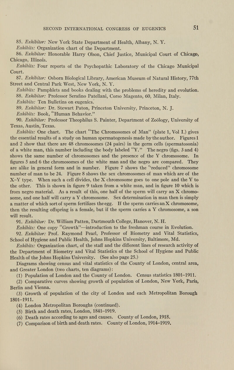 85. Exhibitor: New York State Department of Health, Albany, N. Y. Exhibits: Organization chart of the Department. 86. Exhibitor: Honorable Harry Olson, Chief Justice, Municipal Court of Chicagp, Chicago, Illinois. Exhibits: Four reports of the Psychopathic Laboratory of the Chicago Municipal Court. 87. Exhibitor: Osborn Biological Library, American Museum of Natural History, 77th Street and Central Park West, New York, N. Y. Exhibits: Pamphlets and books dealing with the problems of heredity and evolution. 88. Exhibitor: Professor Serafino Patellani, Corso Magento, 60, Milan, Italy. Exhibits: Ten Bulletins on eugenics. 89. Exhibitor: Dr. Stewart Paton, Princeton University, Princeton, N. J. Exhibits: Book, Human Behavior. 90. Exhibitor: Professor Theophilus S. Painter, Department of Zoology, University of Texas, Austin, Texas. Exhibits: One chart. The chart The Chromosomes of Man (plate 1, Vol I.) gives the essential results of a study on human spermatogenesis made by the author. Figures 1 and 2 show that there are 48 chromosomes (24 pairs) in the germ cells (spermatosonia) of a white man, this number including the body labeled Y. The negro (figs. 3 and 4) shows the same number of chromosomes and the presence of the Y chromosome. In figures 5 and 6 the chromosomes of the white man and the negro are compared. They are alike in general form and in number. Figure 7 shows the ''reduced chromosome number of man to be 24. Figure 8 shows the sex chromosomes of man which are of the X-Y type. When such a cell divides, the X chromosome goes to one pole and the Y to the other. This is shown in figure 9 taken from a white man, and in figure 10 which is from negro material. As a result of this, one half of the sperm will carry an X chromo some, and one half will carry a Y chromosome. Sex determination in man then is simply a matter of which sort of sperm fertilizes the egg. If the sperm carries an X chromosome, then the resulting offspring is a female, but if the sperm carries a Y chromosome, a son will result. 91. Exhibitor: Dr. William Patten, Dartmouth College, Hanover, N. H. Exhibits: One copy Growth—introduction to the freshman course in Evolution. 92. Exhibitor: Prof. Raymond Pearl, Professor of Biometry and Vital Statistics, School of Hygiene and Public Health, Johns Hopkins University, Baltimore, Md. Exhibits: Organization chart, of the staff and the different lines of research activity of the Department of Biometry and Vital Statistics of the School of Hygiene and Public Health of the Johns Hopkins University. (See also page 25.) Diagrams showing census and vital statistics of the County of London, central area, and Greater London (two charts, ten diagrams) : (1) Population of London and the County of London. Census statistics 1801-1911. (2) Comparative curves showing growth of population of London, New York, Paris, Berlin and Vienna. (3) Growth of population of the city of London and each Metropolitan Borough 1801-1911. (4) London Metropolitan Boroughs (continued). (5) Birth and death rates, London, 1841-1919. (6) Death rates according to ages and causes. County of London, 1918. (7) Comparison of birth and death rates. County of London, 1914-1919.