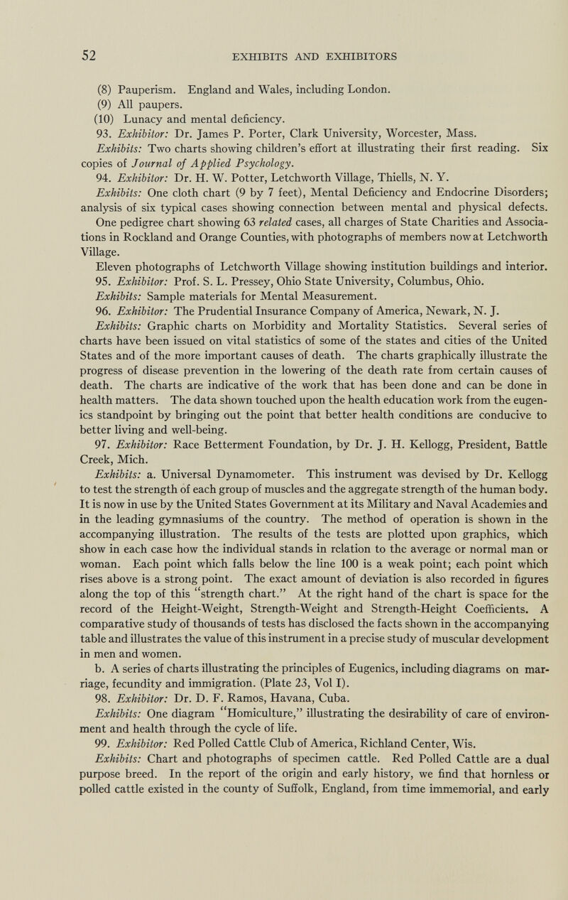 (8) Pauperism. England and Wales, including London. (9) All paupers. (10) Lunacy and mental deficiency. 93. Exhibitor: Dr. James P. Porter, Clark University, Worcester, Mass. Exhibits: Two charts showing children's effort at illustrating their first reading. Six copies of Journal of Applied Psychology. 94. Exhibitor: Dr. H. W. Potter, Letchworth Village, Thiells, N. Y. Exhibits: One cloth chart (9 by 7 feet), Mental Deficiency and Endocrine Disorders; analysis of six typical cases showing connection between mental and physical defects. One pedigree chart showing 63 related cases, all charges of State Charities and Associa tions in Rockland and Orange Counties, with photographs of members now at Letchworth Village. Eleven photographs of Letchworth Village showing institution buildings and interior. 95. Exhibitor: Prof. S. L. Pressey, Ohio State University, Columbus, Ohio. Exhibits: Sample materials for Mental Measurement. 96. Exhibitor: The Prudential Insurance Company of America, Newark, N. J. Exhibits: Graphic charts on Morbidity and Mortality Statistics. Several series of charts have been issued on vital statistics of some of the states and cities of the United States and of the more important causes of death. The charts graphically illustrate the progress of disease prevention in the lowering of the death rate from certain causes of death. The charts are indicative of the work that has been done and can be done in health matters. The data shown touched upon the health education work from the eugen ics standpoint by bringing out the point that better health conditions are conducive to better living and well-being. 97. Exhibitor: Race Betterment Foundation, by Dr. J. H. Kellogg, President, Battle Creek, Mich. Exhibits: a. Universal Dynamometer. This instrument was devised by Dr. Kellogg to test the strength of each group of muscles and the aggregate strength of the human body. It is now in use by the United States Government at its Military and Naval Academies and in the leading gymnasiums of the country. The method of operation is shown in the accompanying illustration. The results of the tests are plotted upon graphics, which show in each case how the individual stands in relation to the average or normal man or woman. Each point which falls below the line 100 is a weak point; each point which rises above is a strong point. The exact amount of deviation is also recorded in figures along the top of this strength chart. At the right hand of the chart is space for the record of the Height-Weight, Strength-Weight and Strength-Height Coefficients. A comparative study of thousands of tests has disclosed the facts shown in the accompanying table and illustrates the value of this instrument in a precise study of muscular development in men and women. b. A series of charts illustrating the principles of Eugenics, including diagrams on mar riage, fecundity and immigration. (Plate 23, Vol I). 98. Exhibitor: Dr. D. F. Ramos, Havana, Cuba. Exhibits: One diagram Homiculture, illustrating the desirability of care of environ ment and health through the cycle of life. 99. Exhibitor: Red Polled Cattle Club of America, Richland Center, Wis. Exhibits: Chart and photographs of specimen cattle. Red Polled Cattle are a dual purpose breed. In the report of the origin and early history, we find that hornless or polled cattle existed in the county of Suffolk, England, from time immemorial, and early