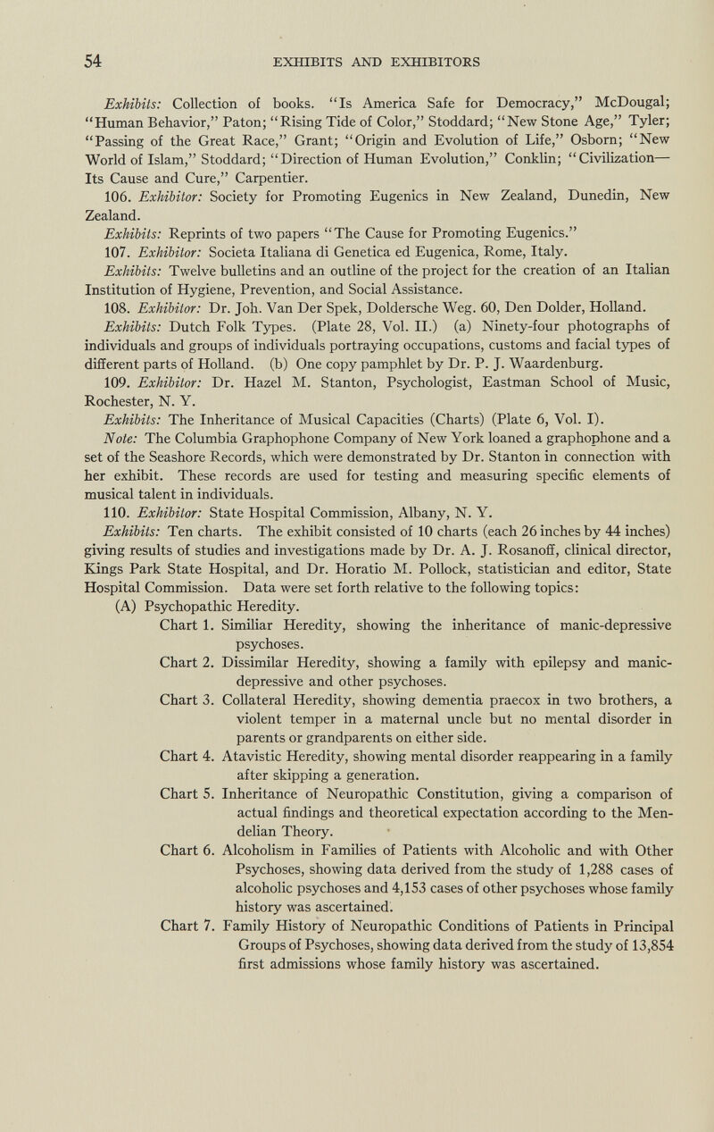 Exhibits: Collection of books. Is America Safe for Democracy, McDougal; Human Behavior, Paton; Rising Tide of Color, Stoddard; New Stone Age, Tyler; Passing of the Great Race, Grant; Origin and Evolution of Life, Osborn; New World of Islam, Stoddard; Direction of Human Evolution, Conklin; Civilization— Its Cause and Cure, Carpentier. 106. Exhibitor: Society for Promoting Eugenics in New Zealand, Dunedin, New Zealand. Exhibits: Reprints of two papers The Cause for Promoting Eugenics. 107. Exhibitor: Società Italiana di Genetica ed Eugenica, Rome, Italy. Exhibits: Twelve bulletins and an outline of the project for the creation of an Italian Institution of Hygiene, Prevention, and Social Assistance. 108. Exhibitor: Dr. Joh. Van Der Spek, Doldersche Weg. 60, Den Dolder, Holland. Exhibits: Dutch Folk Types. (Plate 28, Vol. II.) (a) Ninety-four photographs of individuals and groups of individuals portraying occupations, customs and facial types of different parts of Holland, (b) One copy pamphlet by Dr. P. J. Waardenburg. 109. Exhibitor: Dr. Hazel M. Stanton, Psychologist, Eastman School of Music, Rochester, N. Y. Exhibits: The Inheritance of Musical Capacities (Charts) (Plate 6, Vol. I). Note: The Columbia Graphophone Company of New York loaned a graphophone and a set of the Seashore Records, which were demonstrated by Dr. Stanton in connection with her exhibit. These records are used for testing and measuring specific elements of musical talent in individuals. 110. Exhibitor: State Hospital Commission, Albany, N. Y. Exhibits: Ten charts. The exhibit consisted of 10 charts (each 26 inches by 44 inches) giving results of studies and investigations made by Dr. A. J. Rosanoff, clinical director, Kings Park State Hospital, and Dr. Horatio M. Pollock, statistician and editor, State Hospital Commission. Data were set forth relative to the following topics: (A) Psychopathic Heredity. Chart 1. Similiar Heredity, showing the inheritance of manic-depressive psychoses. Chart 2. Dissimilar Heredity, showing a family with epilepsy and manic- depressive and other psychoses. Chart 3. Collateral Heredity, showing dementia praecox in two brothers, a violent temper in a maternal uncle but no mental disorder in parents or grandparents on either side. Chart 4. Atavistic Heredity, showing mental disorder reappearing in a family after skipping a generation. Chart 5. Inheritance of Neuropathic Constitution, giving a comparison of actual findings and theoretical expectation according to the Men- delian Theory. Chart 6. Alcoholism in Families of Patients with Alcoholic and with Other Psychoses, showing data derived from the study of 1,288 cases of alcoholic psychoses and 4,153 cases of other psychoses whose family history was ascertained. Chart 7. Family History of Neuropathic Conditions of Patients in Principal Groups of Psychoses, showing data derived from the study of 13,854 first admissions whose family history was ascertained.