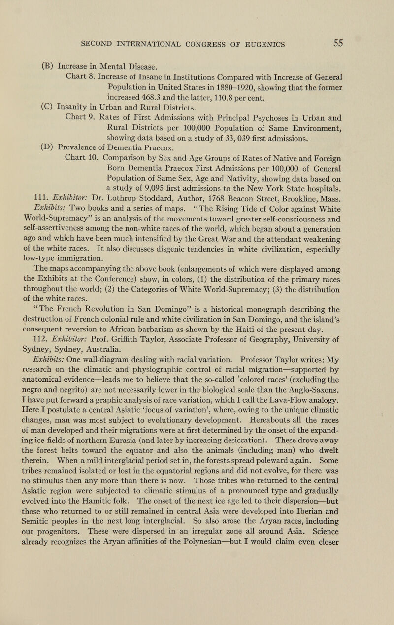 (B) Increase in Mental Disease. Chart 8. Increase of Insane in Institutions Compared with Increase of General Population in United States in 1880-1920, showing that the former increased 468.3 and the latter, 110.8 per cent. (C) Insanity in Urban and Rural Districts. Chart 9. Rates of First Admissions with Principal Psychoses in Urban and Rural Districts per 100,000 Population of Same Environment, showing data based on a study of 33, 039 first admissions. (D) Prevalence of Dementia Praecox. Chart 10. Comparison by Sex and Age Groups of Rates of Native and Foreign Born Dementia Praecox First Admissions per 100,000 of General Population of Same Sex, Age and Nativity, showing data based on a study of 9,095 first admissions to the New York State hospitals. 111. Exhibitor: Dr. Lothrop Stoddard, Author, 1768 Beacon Street, Brookline, Mass. Exhibits: Two books and a series of maps. The Rising Tide of Color against White World-Supremacy is an analysis of the movements toward greater self-consciousness and self-assertiveness among the non-white races of the world, which began about a generation ago and which have been much intensified by the Great War and the attendant weakening of the white races. It also discusses disgenic tendencies in white civilization, especially low-type immigration. The maps accompanying the above book (enlargements of which were displayed among the Exhibits at the Conference) show, in colors, (1) the distribution of the primary races throughout the world; (2) the Categories of White World-Supremacy; (3) the distribution of the white races. The French Revolution in San Domingo is a historical monograph describing the destruction of French colonial rule and white civilization in San Domingo, and the island's consequent reversion to African barbarism as shown by the Haiti of the present day. 112. Exhibitor: Prof. Griffith Taylor, Associate Professor of Geography, University of Sydney, Sydney, Australia. Exhibits: One wall-diagram dealing with racial variation. Professor Taylor writes: My research on the climatic and physiographic control of racial migration—supported by anatomical evidence—leads me to believe that the so-called 'colored races' (excluding the negro and negrito) are not necessarily lower in the biological scale than the Anglo-Saxons. I have put forward a graphic analysis of race variation, which I call the Lava-Flow analogy. Here I postulate a central Asiatic 'focus of variation', where, owing to the unique climatic changes, man was most subject to evolutionary development. Hereabouts all the races of man developed and their migrations were at first determined by the onset of the expand ing ice-fields of northern Eurasia (and later by increasing desiccation). These drove away the forest belts toward the equator and also the animals (including man) who dwelt therein. When a mild interglacial period set in, the forests spread poleward again. Some tribes remained isolated or lost in the equatorial regions and did not evolve, for there was no stimulus then any more than there is now. Those tribes who returned to the central Asiatic region were subjected to climatic stimulus of a pronounced type and gradually evolved into the Hamitic folk. The onset of the next ice age led to their dispersion—but those who returned to or still remained in central Asia were developed into Iberian and Semitic peoples in the next long interglacial. So also arose the Aryan races, including our progenitors. These were dispersed in an irregular zone all around Asia. Science already recognizes the Aryan affinities of the Polynesian—but I would claim even closer