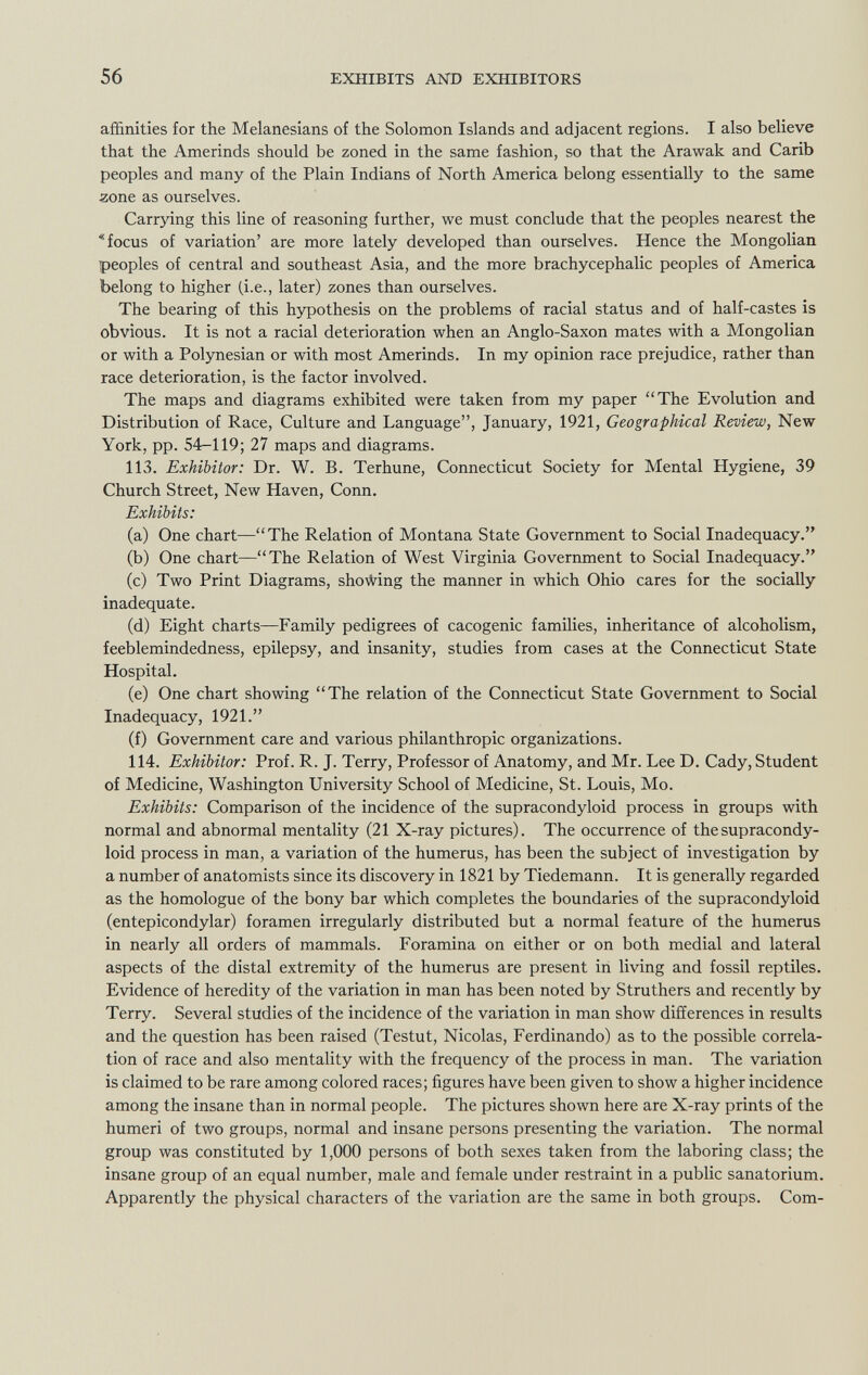 affinities for the Melanesians of the Solomon Islands and adjacent regions. I also believe that the Amerinds should be zoned in the same fashion, so that the Arawak and Carib peoples and many of the Plain Indians of North America belong essentially to the same zone as ourselves. Carrying this line of reasoning further, we must conclude that the peoples nearest the focus of variation' are more lately developed than ourselves. Hence the Mongolian peoples of central and southeast Asia, and the more brachycephalic peoples of America belong to higher (i.e., later) zones than ourselves. The bearing of this hypothesis on the problems of racial status and of half-castes is obvious. It is not a racial deterioration when an Anglo-Saxon mates with a Mongolian or with a Polynesian or with most Amerinds. In my opinion race prejudice, rather than race deterioration, is the factor involved. The maps and diagrams exhibited were taken from my paper The Evolution and Distribution of Race, Culture and Language, January, 1921, Geographical Review, New York, pp. 54-119; 27 maps and diagrams. 113. Exhibitor: Dr. W. B. Terhune, Connecticut Society for Mental Hygiene, 39 Church Street, New Haven, Conn. Exhibits: (a) One chart—The Relation of Montana State Government to Social Inadequacy. (b) One chart—The Relation of West Virginia Government to Social Inadequacy. (c) Two Print Diagrams, showing the manner in which Ohio cares for the socially inadequate. (d) Eight charts—Family pedigrees of cacogenic families, inheritance of alcoholism, feeblemindedness, epilepsy, and insanity, studies from cases at the Connecticut State Hospital. (e) One chart showing The relation of the Connecticut State Government to Social Inadequacy, 1921. (f) Government care and various philanthropic organizations. 114. Exhibitor: Prof. R. J. Terry, Professor of Anatomy, and Mr. Lee D. Cady, Student of Medicine, Washington University School of Medicine, St. Louis, Mo. Exhibits: Comparison of the incidence of the supracondyloid process in groups with normal and abnormal mentality (21 X-ray pictures). The occurrence of the supracondy loid process in man, a variation of the humerus, has been the subject of investigation by a number of anatomists since its discovery in 1821 by Tiedemann. It is generally regarded as the homologue of the bony bar which completes the boundaries of the supracondyloid (entepicondylar) foramen irregularly distributed but a normal feature of the humerus in nearly all orders of mammals. Foramina on either or on both medial and lateral aspects of the distal extremity of the humerus are present in living and fossil reptiles. Evidence of heredity of the variation in man has been noted by Struthers and recently by Terry. Several studies of the incidence of the variation in man show differences in results and the question has been raised (Testut, Nicolas, Ferdinando) as to the possible correla tion of race and also mentality with the frequency of the process in man. The variation is claimed to be rare among colored races; figures have been given to show a higher incidence among the insane than in normal people. The pictures shown here are X-ray prints of the humeri of two groups, normal and insane persons presenting the variation. The normal group was constituted by 1,000 persons of both sexes taken from the laboring class; the insane group of an equal number, male and female under restraint in a public sanatorium. Apparently the physical characters of the variation are the same in both groups. Com