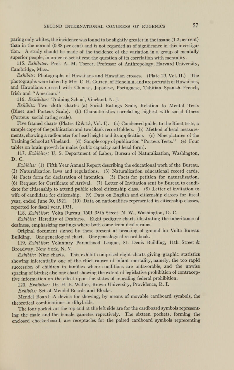 paring only whites, the incidence was found to be slightly greater in the insane (1.2 per cent) than in the normal (0.88 per cent) and is not regarded as of significance in this investiga tion. A study should be made of the incidence of the variation in a group of mentally superior people, in order to set at rest the question of its correlation with mentality. 115. Exhibitor: Prof. A. M. Tozzer, Professor of Anthropology, Harvard University, Cambridge, Mass. Exhibits: Photographs of Hawaiians and Hawaiian crosses. (Plate 29, Vol. II.) The photographs were taken by Mrs. C. H. Gurrey, of Honolulu, and are portraits of Hawaiians, and Hawaiians crossed with Chinese, Japanese, Portuguese, Tahitian, Spanish, French, Irish and American. 116. Exhibitor: Training School, Vineland, N. J. Exhibits: Two cloth charts: (a) Social Ratings Scale, Relation to Mental Tests (Binet and Porteus Scale), (b) Characteristics correlating highest with social fitness (Porteus social rating scale). Five framed charts (Plates 12 & 13, Vol. I), (a) Condensed guide, to the Binet tests, a sample copy of the publication and two blank record folders, (b) Method of head measure ments, showing a radiometer for head height and its application, (c) Nine pictures of the Training School at Vineland. (d) Sample copy of publication Porteus Tests. (e) Four tables on brain growth in males (cubic capacity and head form). 117. Exhibitor: U. S. Department of Labor, Bureau of Naturalization, Washington, D. C. Exhibits: (1) Fifth Year Annual Report describing the educational work of the Bureau. (2) Naturalization laws and regulations. (3) Naturalization educational record cards. (4) Facts form for declaration of intention. (5) Facts for petition for naturalization. (6) Request for Certificate of Arrival. (7) Letter of Invitation sent by Bureau to candi date for citizenship to attend public school citizenship class. (8) Letter of invitation to wife of candidate for citizenship. (9) Data on English and citizenship classes for fiscal year, ended June 30, 1921. (10) Data on nationalities represented in citizenship classes, reported for fiscal year, 1921. 118. Exhibitor: Volta Bureau, 1601 35th Street, N. W., Washington, D. C. Exhibits: Heredity of Deafness. Eight pedigree charts illustrating the inheritance of deafness, emphasizing matings where both come from deaf strains. Original document signed by those present at breaking of ground for Volta Bureau Building. One genealogical chart. One genealogical record book. 119. Exhibitor: Voluntary Parenthood League, St. Denis Building, 11th Street & Broadway, New York, N. Y. Exhibits: Nine charts. This exhibit comprised eight charts giving graphic statistics showing inferentially one of the chief causes of infant mortality, namely, the too rapid succession of children in families where conditions are unfavorable, and the unwise spacing of births; also one chart showing the extent of legislative prohibition of contracep tive information on the effect upon the states of repealing federal prohibition. 120. Exhibitor: Dr. H. E. Walter, Brown University, Providence, R. I. Exhibits: Set of Mendel Boards and Blocks. Mendel Board: A device for showing, by means of movable cardboard symbols, the theoretical combinations in dihybrids. The four pockets at the top and at the left side are for the cardboard symbols represent ing the male and the female gametes repectively. The sixteen pockets, forming the enclosed checkerboard, are receptacles for the paired cardboard symbols representing