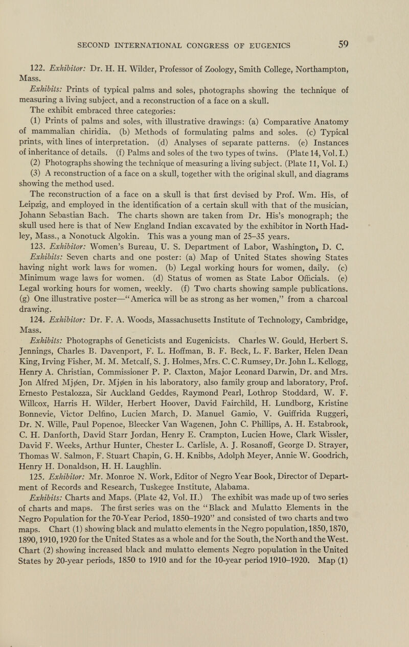122. Exhibitor: Dr. H. H. Wilder, Professor of Zoology, Smith College, Northampton, Mass. Exhibits: Prints of typical palms and soles, photographs showing the technique of measuring a living subject, and a reconstruction of a face on a skull. The exhibit embraced three categories: (1) Prints of palms and soles, with illustrative drawings: (a) Comparative Anatomy of mammalian chiridia. (b) Methods of formulating palms and soles, (c) Typical prints, with lines of interpretation, (d) Analyses of separate patterns, (e) Instances of inheritance of details, (f) Palms and soles of the two types of twins. (Plate 14, Vol. I.) (2) Photographs showing the technique of measuring a living subject. (Plate 11, Vol. I.) (3) A reconstruction of a face on a skull, together with the original skull, and diagrams showing the method used. The reconstruction of a face on a skull is that first devised by Prof. Wm. His, of Leipzig, and employed in the identification of a certain skull with that of the musician, Johann Sebastian Bach. The charts shown are taken from Dr. His's monograph; the skull used here is that of New England Indian excavated by the exhibitor in North Had- ley, Mass., a Nonotuck Algokin. This was a young man of 25-35 years. 123. Exhibitor: Women's Bureau, U. S. Department of Labor, Washington, D. C. Exhibits: Seven charts and one poster: (a) Map of United States showing States having night work laws for women, (b) Legal working hours for women, daily, (c) Minimum wage laws for women, (d) Status of women as State Labor Officials, (e) Legal working hours for women, weekly, (f) Two charts showing sample publications, (g) One illustrative poster—America will be as strong as her women, from a charcoal drawing. 124. Exhibitor: Dr. F. A. Woods, Massachusetts Institute of Technology, Cambridge, Mass. Exhibits: Photographs of Geneticists and Eugenicists. Charles W. Gould, Herbert S. Jennings, Charles B. Davenport, F. L. Hoffman, B. F. Beck, L. F. Barker, Helen Dean King, Irving Fisher, M. M. Metealf, S. J. Holmes, Mrs. C. C. Rumsey, Dr. John L. Kellogg, Henry A. Christian, Commissioner P. P. Claxton, Major Leonard Darwin, Dr. and Mrs. Jon Alfred Mj0en, Dr. Mj0en in his laboratory, also family group and laboratory, Prof. Ernesto Pestalozza, Sir Auckland Geddes, Raymond Pearl, Lothrop Stoddard, W. F. Willcox, Harris H. Wilder, Herbert Hoover, David Fairchild, H. Lundborg, Kristine Bonnevie, Victor Delfino, Lucien March, D. Manuel Gamio, V. Guiffrida Ruggeri, Dr. N. Wille, Paul Popenoe, Bleecker Van Wagenen, John C. Phillips, A. H. Estabrook, C. H. Danforth, David Starr Jordan, Henry E. Crampton, Lucien Howe, Clark Wissler, David F. Weeks, Arthur Hunter, Chester L. Carlisle, A. J. Rosanoff, George D. Strayer, Thomas W. Salmon, F. Stuart Chapin, G. H. Knibbs, Adolph Meyer, Annie W. Goodrich, Henry H. Donaldson, H. H. Laughlin. 125. Exhibitor: Mr. Monroe N. Work, Editor of Negro Year Book, Director of Depart ment of Records and Research, Tuskegee Institute, Alabama. Exhibits: Charts and Maps. (Plate 42, Vol. II.) The exhibit was made up of two series of charts and maps. The first series was on the Black and Mulatto Elements in the Negro Population for the 70-Year Period, 1850-1920 and consisted of two charts and two maps. Chart (1) showing black and mulatto elements in the Negro population, 1850,1870, 1890,1910,1920 for the United States as a whole and for the South, the North and the West. Chart (2) showing increased black and mulatto elements Negro population in the United States by 20-year periods, 1850 to 1910 and for the 10-year period 1910-1920. Map (1)