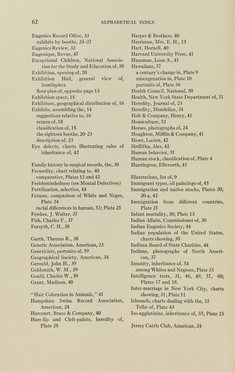 Eugenics Record Office, 33 exhibits by booths, 33-37 Eugenics Review, 33 Eugenique, Revue, 47 Exceptional Children, National Associa tion for the Study and Education of, 50 Exhibition, opening of, 20 Exhibition Hall, general view of, frontispiece floor plan of, opposite page 13 Exhibition space, 18 Exhibitors, geographical distribution of, 16 Exhibits, assembling the, 14 suggestions relative to, 16 return of, 18 classification of, 18 the eighteen booths, 20-23 description of, 23 Eye defects, charts illustrating rules of inheritance of, 42 Family history in surgical records, the, 30 Fecundity, chart relating to, 40 comparative, Plates 12 and 42 Feeblemindedness (see Mental Defectives) Fertilization, selective, 44 Fetuses, comparison of White and Negro, Plate 24 racial differences in human, 53 ; Plate 25 Fewkes, J. Walter, 37 Fish, Charles F., 37 Forsyth, C. H., 38 Garth, Thomas R., 38 Genetic Association, American, 23 Geneticists, portraits of, 59 Geographical Society, American, 34 Gerould, John FL, 39 Goldsmith, W. M., 39 Gould, Charles W., 39 Grant, Madison, 40 Hair Coloration in Animals, 41 Hampshire Swine Record Association, American, 24 Harcourt, Brace & Company, 40 Hare-lip and Cleft-palate, heredity of, Plate 28 Harper & Brothers, 40 Harriman, Mrs. E. H., 13 Hart, Hornell, 40 Harvard University Press, 41 Hausman, Leon A., 41 Hawaiians, 57 a century's change in, Plate 9 miscegenation in, Plate 10 portraits of, Plate 36 Health Council, National, 50 Health, New York State Department of, 51 Heredity, Journal of, 23 Heredity, Mendelian, 34 Holt & Company, Henry, 41 Homiculture, 52 Horses, photographs of, 24 Houghton, Mifflin & Company, 41 Howe, Lucien, 42 Hrdlicka, Ales, 42 Human behavior, 51 Human stock, classification of, Plate 4 Huntington, Ellsworth, 43 Illustrations, list of, 9 Immigrant types, oil paintings of, 45 Immigration and native stocks, Plates 20, 20-a, 42 Immigration from different countries, Plate 21 Infant mortality, 30; Plate 13 Indian Affairs, Commissioner of, 30 Indian Eugenics Society, 44 Indian population of the United States, charts showing, 30 Indiana Board of State Charities, 44 Indians, photographs of North Ameri can, 37 Insanity, inheritance of, 54 among Whites and Negroes, Plate 33 Intelligence tests, 31, 46, 49, 57, 60; Plates 17 and 18. Inter-marriage in New York City, charts showing, 31 ; Plate 11 Ishmaels, charts dealing with the, 32 Tribe of, Plate 43 Iso-agglutinins, inheritance of, 35; Plate 23 Jersey Cattle Club, American, 24