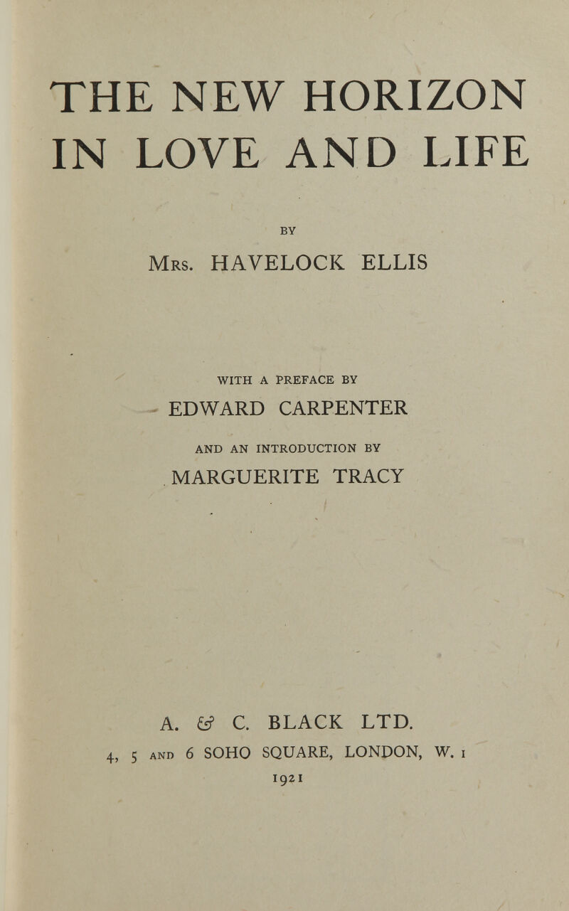 THE NEW HORIZON IN LOVE AND LIFE BY Mrs. HAVELOCK ELLIS WITH A PREFACE BY EDWARD CARPENTER AND AN INTRODUCTION BY MARGUERITE TRACY / A. £s? C. BLACK LTD. 4, 5 AND 6 SOHO SQUARE, LONDON, W. i 1921