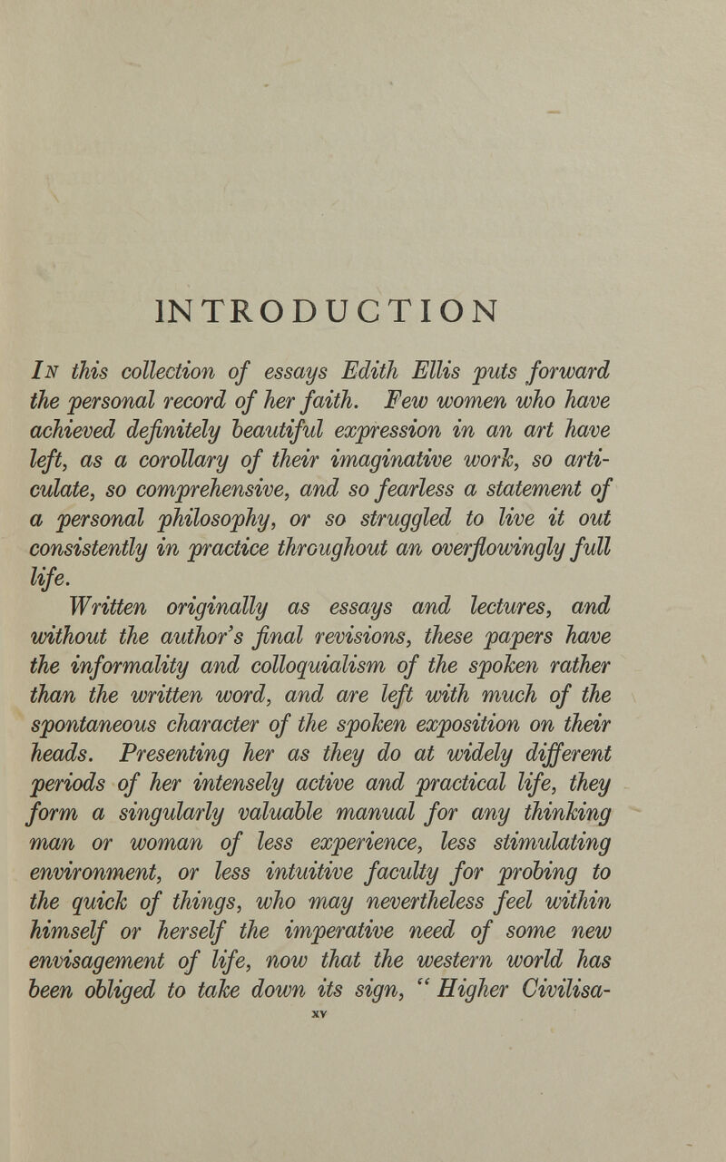 INTRODUCTION In this collection of essays Edith Ellis puts forward the personal record of her faith. Few women who have achieved definitely beautiful expression in an art have left, as a corollary of their imaginative worJc, so arti¬ culate, so comprehensive, and so fearless a statement of a personal philosophy, or so struggled to live it out consistently in practice throughout an overfiowingly full life. Written originally as essays and lectures, and without the author's final revisions, these papers have the informality and colloquialism of the spoken rather than the written word, and are left with much of the spontaneous character of the spoken exposition on their heads. Presenting her as they do at widely different periods of her intensely active and practical life, they form a singularly valuable manual for any thinking man or woman of less experience, less stimulating environment, or less intuitive faculty for probing to the quick of things, who may nevertheless feel within himself or herself the imperative need of some new envisagement of life, now that the western world has been obliged to take down its sign,  Higher Civilisa- XV