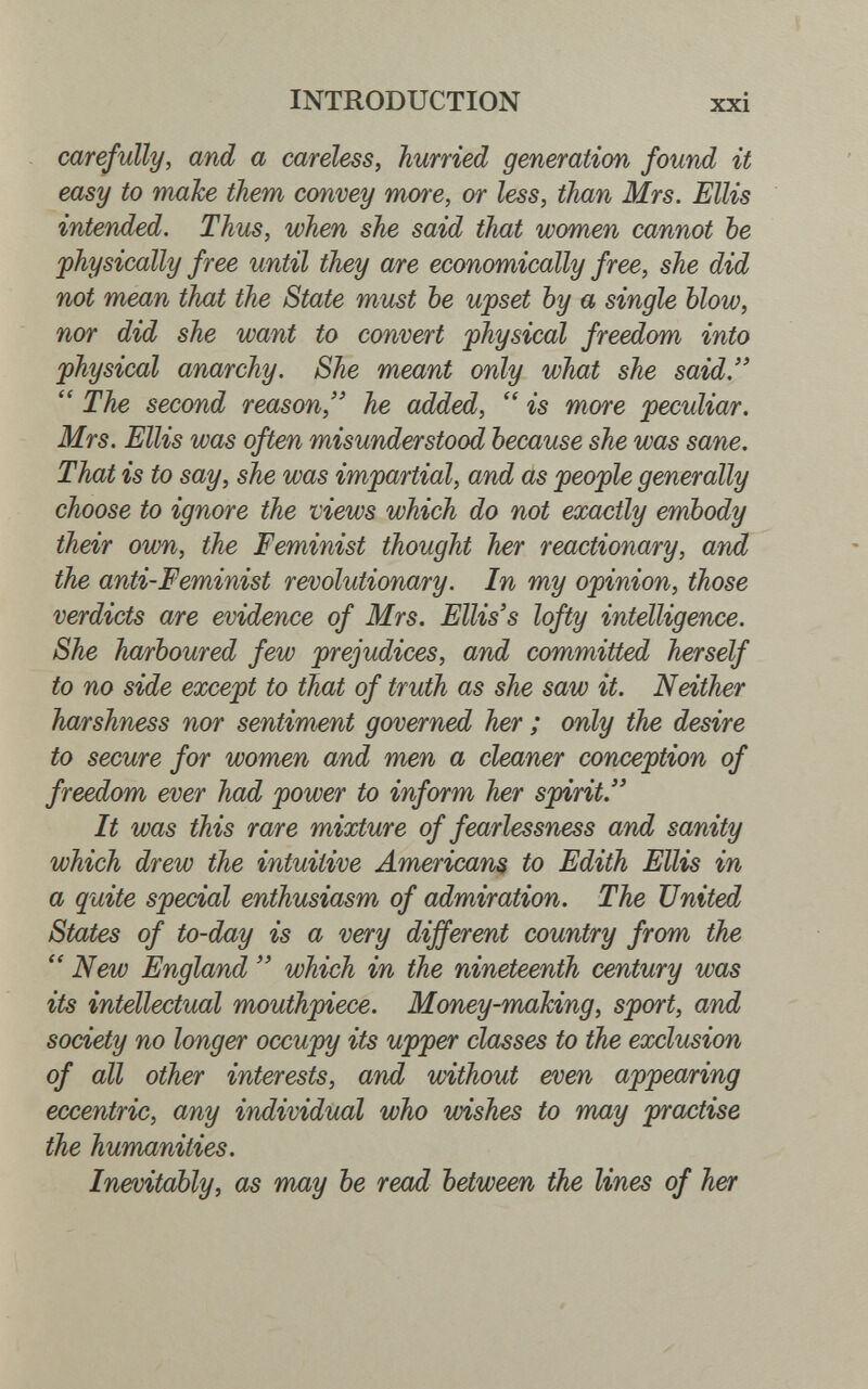 INTRODUCTION xxi carefully, and a careless, hurried generation found it easy to mahe them convey more, or less, than Mrs. Ellis intended. Thus, when she said that women cannot be physically free until they are economically free, she did not mean that the State must be upset by a single blow, nor did she want to convert physical freedom into physical anarchy. She meant only what she said.  The second reason, he added,  is more peculiar. Mrs. Ellis was often misunderstood because she was sane. That is to say, she was impartial, and as people generally choose to ignore the views which do not exactly embody their own, the Feminist thought her reactionary, and the anti-Feminist revolutionary. In my opinion, those verdicts are evidence of Mrs. Ellis's lofty intelligence. She harboured few prejudices, and committed herself to no side eoocept to that of truth as she saw it. Neither harshness nor sentiment governed her ; only the desire to secure for women and men a cleaner conception of freedom ever had power to inform her spirit. It was this rare mixture of fearlessness and sanity which drew the intuitive American^ to Edith Ellis in a quite special enthusiasm of admiration. The United States of to-day is a very different country from the  New England  which in the nineteenth century was its intellectual mouthpiece. Money-making, sport, and society no longer occupy its upper classes to the exclusion of all other interests, and without even appearing eccentric, any individual who wishes to may practise the humanities. Inevitably, as may be read between the lines of her