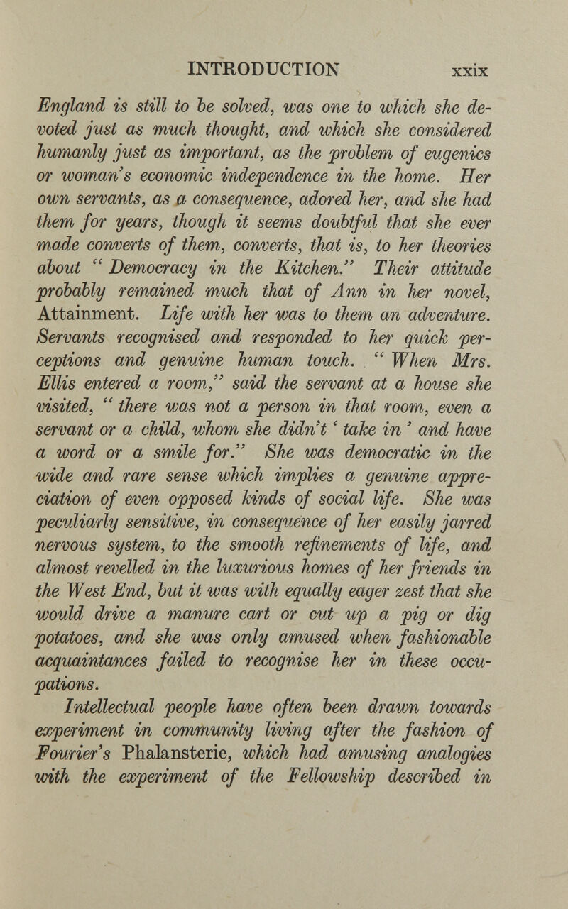 INTRODUCTION xxix England is still to be solved, was one to which she de¬ voted just as much thought, and which she considered humanly just as important, as the problem of eugenics or woman's economic independence in the home. Her own servants, as a consequence, adored her, and she had them for years, though it seems doubtful that she ever made converts of them, converts, that is, to her theories about  Democracy in the Kitchen. Their attitude probably remained much that of Ann in her novel. Attainment. Life with her was to them an adventure. Servants recognised and responded to her quick per¬ ceptions and genuine human touch.  When Mrs. Ellis entered a room, said the servant at a house she visited,  there was not a person in that room, even a servant or a child, whom she didn't ' tnke in ' and have a word or a smile for. She was democratic in the wide and rare sense which implies a genuine appre¬ ciation of even opposed hinds of social life. She was peculiarly sensitive, in consequence of her easily jarred nervous system, to the smooth refinements of life, and almost revelled in the luxurious homes of her friends in the West End, but it was with equally eager zest that she would drive a manure ca/rt or cut up a pig or dig potatoes, and she was only amused when fashionable acquaintances failed to recognise her in these occu¬ pations. Intellectual people have often been drawn towards experiment in community living after the fashion of Fourier's Pbalansterie, which had amusing analogies with the experiment of the Fellowship described in