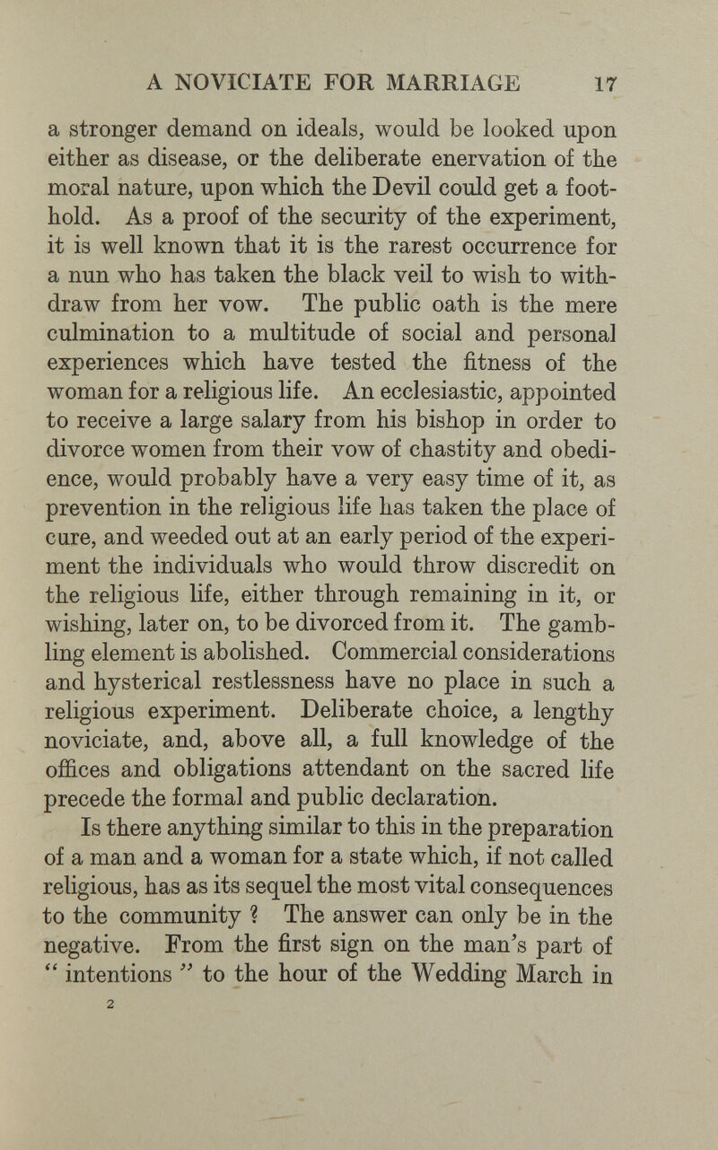 A NOVICIATE FOR MARRIAGE 17 a stronger demand on ideals, would be looked upon either as disease, or the deliberate enervation of the moral nature, upon which the Devil could get a foot¬ hold. As a proof of the security of the experiment, it is well known that it is the rarest occurrence for a nun who has taken the black veil to wish to with¬ draw from her vow. The public oath is the mere culmination to a multitude of social and personal experiences which have tested the fitness of the woman for a religious life. An ecclesiastic, appointed to receive a large salary from his bishop in order to divorce women from their vow of chastity and obedi¬ ence, would probably have a very easy time of it, as prevention in the religious life has taken the place of cure, and weeded out at an early period of the experi¬ ment the individuals who would throw discredit on the religious life, either through remaining in it, or wishing, later on, to be divorced from it. The gamb¬ ling element is abolished. Commercial considerations and hysterical restlessness have no place in such a religious experiment. Deliberate choice, a lengthy noviciate, and, above all, a full knowledge of the offices and obligations attendant on the sacred life precede the formal and public declaration. Is there anything similar to this in the preparation of a man and a woman for a state which, if not called religious, has as its sequel the most vital consequences to the community ? The answer can only be in the negative. From the first sign on the man's part of  intentions to the hour of the Wedding March in 2