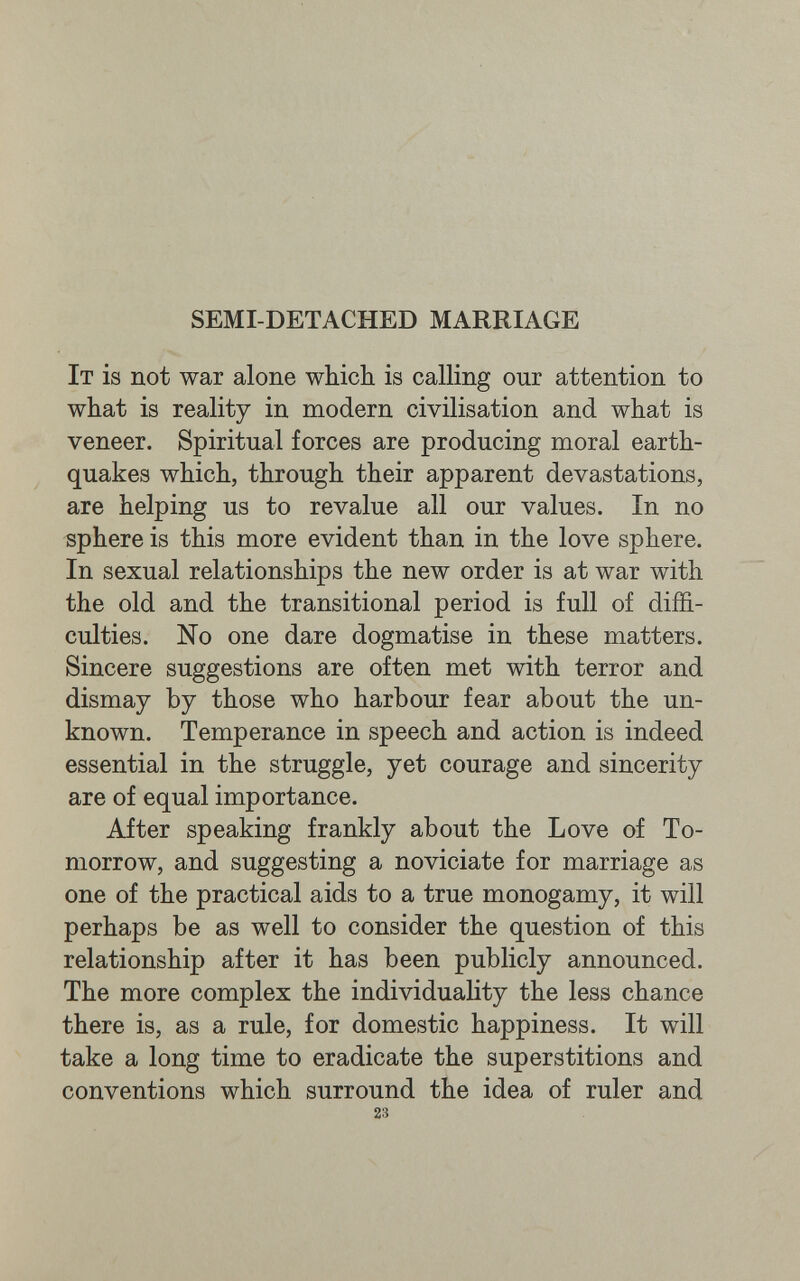 SEMI-DETACHED MARRIAGE It is not war alone which is calling our attention to what is reality in modern civilisation and what is veneer. Spiritual forces are producing moral earth¬ quakes which, through their apparent devastations, are helping us to revalue all our values. In no sphere is this more evident than in the love sphere. In sexual relationships the new order is at war with the old and the transitional period is full of diffi¬ culties. No one dare dogmatise in these matters. Sincere suggestions are often met with terror and dismay by those who harbour fear about the un¬ known. Temperance in speech and action is indeed essential in the struggle, yet courage and sincerity are of equal importance. After speaking frankly about the Love of To¬ morrow, and suggesting a noviciate for marriage as one of the practical aids to a true monogamy, it will perhaps be as well to consider the question of this relationship after it has been publicly announced. The more complex the individuality the less chance there is, as a rule, for domestic happiness. It will take a long time to eradicate the superstitions and conventions which surround the idea of ruler and 23