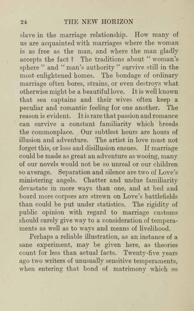 24 THE NEW HORIZON slave in the marriage relationship. How many of us are acquainted with marriages where the woman is as free as the man, and where the man gladly accepts the fact ? The traditions about  woman's sphere  and  man's authority  survive still in the most enlightened homes. The bondage of ordinary marriage often bores, strains, or even destroys what otherwise might be a beautiful love. It is well known that sea captains and their wives often keep a peculiar and romantic feeling for one another. The reason is evident. It is rare that passion and romance can survive a constant familiarity which breeds the commonplace. Our subtlest hours are hours of illusion and adventure. The artist in love must not forget this, or loss and disillusion ensues. If marriage could be made as great an adventure as wooing, many of our novels would not be so unreal or our children so average. Separation and silence are two of Love's ministering angels. Chatter and undue familiarity devastate in more ways than one, and at bed and board more corpses are strewn on Love's battlefields than could be put under statistics. The rigidity of public opinion with regard to marriage customs should surely give way to a consideration of tempera¬ ments as well as to ways and means of livelihood. Perhaps a reliable illustration, as an instance of a sane experiment, may be given here, as theories count for less than actual facts. Twenty-five years ago two writers of unusually sensitive temperaments, when entering that bond of matrimony which so