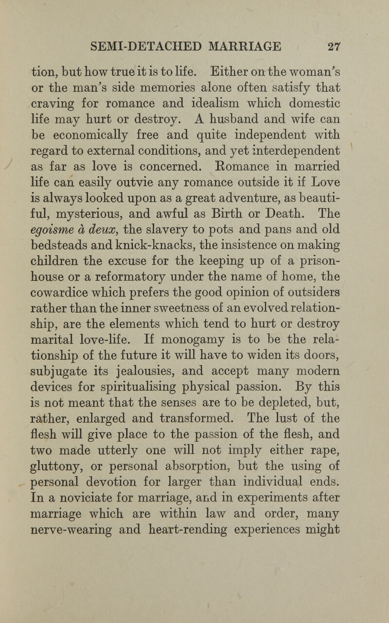 SEMI-DETACHED MARRIAGE 27 tion, but bow true it is to life. Either on the woman^s or the man's side memories alone often satisfy that craving for romance and idealism which domestic life may hurt or destroy. A husband and wife can be economically free and quite independent with regard to external conditions, and yet interdependent as far as love is concerned. Romance in married life can easily outvie any romance outside it if Love is always looked upon as a great adventure, as beauti¬ ful, mysterious, and awful as Birth or Death. The egoisme à deux, the slavery to pots and pans and old bedsteads and knick-knacks, the insistence on making children the excuse for the keeping up of a prison- house or a reformatory under the name of home, the cowardice which prefers the good opinion of outsiders rather than the inner sweetness of an evolved relation¬ ship, are the elements which tend to hurt or destroy marital love-life. If monogamy is to be the rela¬ tionship of the future it will have to widen its doors, subjugate its jealousies, and accept many modern devices for spiritualising physical passion. By this is not meant that the senses are to be depleted, but, rather, enlarged and transformed. The lust of the flesh will give place to the passion of the flesh, and two made utterly one will not imply either rape, gluttony, or personal absorption, but the using of personal devotion for larger than individual ends. In a noviciate for marriage, and in experiments after marriage which are within law and order, many nerve-wearing and heart-rending experiences might