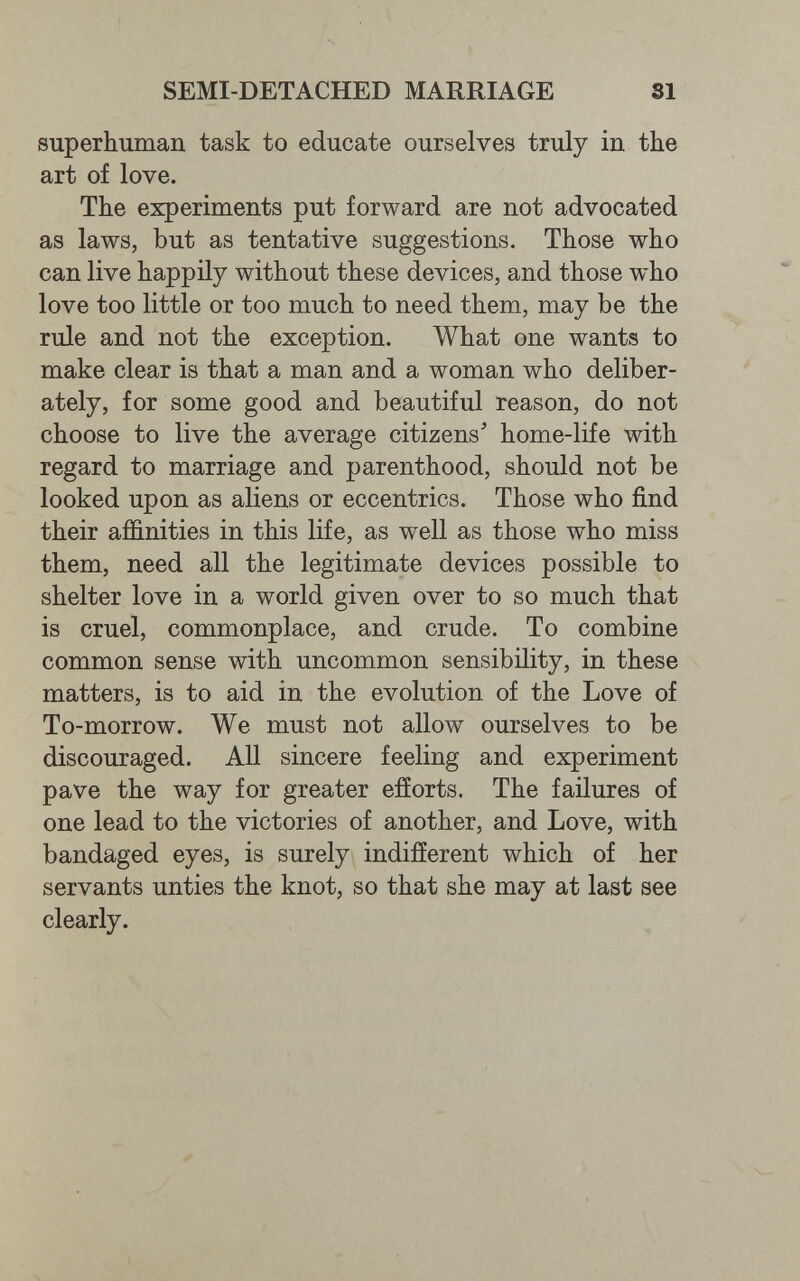 SEMI-DETACHED MARRIAGE 31 superhuman task to educate ourselves truly in the art of love. The experiments put forward are not advocated as laws, but as tentative suggestions. Those who can live happily without these devices, and those who love too little or too much to need them, may be the rule and not the exception. What one wants to make clear is that a man and a woman who deliber¬ ately, for some good and beautiful reason, do not choose to live the average citizens' home-life with regard to marriage and parenthood, should not be looked upon as aliens or eccentrics. Those who find their affinities in this life, as well as those who miss them, need all the legitimate devices possible to shelter love in a world given over to so much that is cruel, commonplace, and crude. To combine common sense with uncommon sensibility, in these matters, is to aid in the evolution of the Love of To-morrow. We must not allow ourselves to be discouraged. All sincere feeling and experiment pave the way for greater efíorts. The failures of one lead to the victories of another, and Love, with bandaged eyes, is surely indifferent which of her servants unties the knot, so that she may at last see clearly.