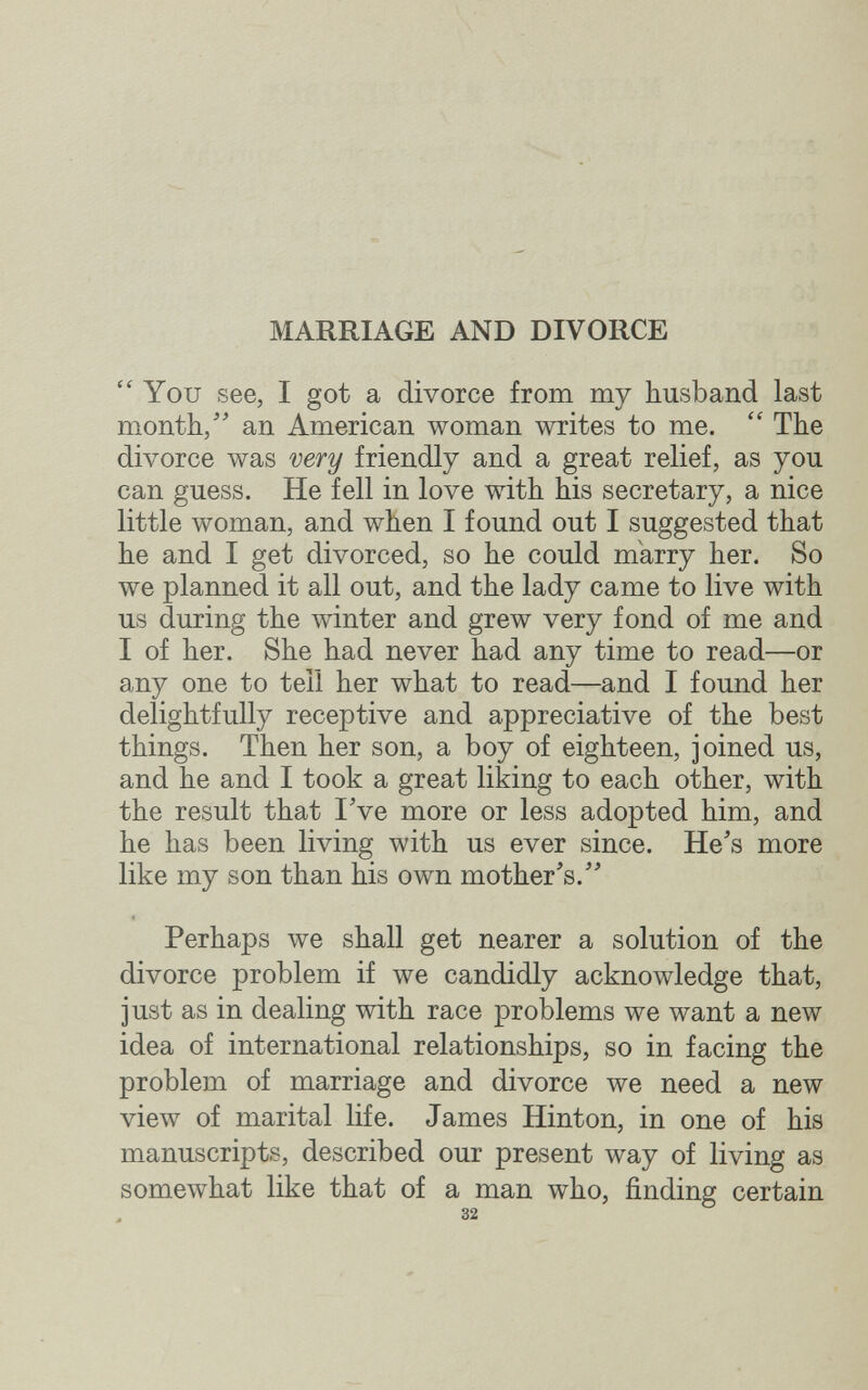 MARRIAGE AND DIVORCE You see, I got a divorce from my husband last month/^ an American woman writes to me. The divorce was very friendly and a great relief, as you can guess. He fell in love with his secretary, a nice little woman, and when I found out I suggested that he and I get divorced, so he could marry her. So we planned it all out, and the lady came to live with us during the winter and grew very fond of me and I of her. She had never had any time to read—or any one to tell her what to read—and I found her delightfully receptive and appreciative of the best things. Then her son, a boy of eighteen, joined us, and he and I took a great liking to each other, with the result that I Ve more or less adopted him, and he has been living with us ever since. He's more like my son than his own mother's.'' Perhaps we shall get nearer a solution of the divorce problem if we candidly acknowledge that, just as in dealing with race problems we want a new idea of international relationships, so in facing the problem of marriage and divorce we need a new view of marital life. James Hinton, in one of his manuscripts, described our present way of living as somewhat like that of a man who, finding certain