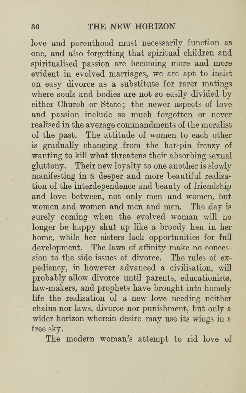 36 THE NEW HORIZON love and parenthood must necessarily function as one, and also forgetting that spiritual children and spiritualised passion are becoming more and more evident in evolved marriages, we are apt to insist on easy divorce as a substitute for rarer matings where souls and bodies are not so easily divided by either Church or State; the newer aspects of love and passion include so much forgotten or never realised in the average commandments of the moralist of the past. The attitude of women to each other is gradually changing from the hat-pin frenzy of wanting to kill what threatens their absorbing sexual gluttony. Their new loyalty to one another is slowly manifesting in a deeper and more beautiful realisa¬ tion of the interdependence and beauty of friendship and love between, not only men and women, but women and women and men and men. The day is surely coming when the evolved woman will no longer be happy shut up like a broody hen in her home, while her sisters lack opportunities for full development. The laws of affinity make no conces¬ sion to the side issues of divorce. The rules of ex¬ pediency, in however advanced a civilisation, will probably allow divorce imtil parents, educationists, law-makers, and prophets have brought into homely life the realisation of a new love needing neither chains nor laws, divorce nor punishment, but only a wider horizon wherein desire may use its wings in a free sky. The modern woman's attempt to rid love of