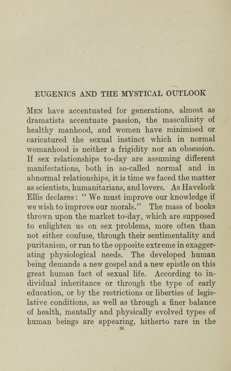 EUGENICS AND THE MYSTICAL OUTLOOK Men have accentuated for generations, almost as dramatists accentuate passion, the masculinity of healthy manhood, and women have minimised or caricatured the sexual instinct which in normal womanhood is neither a frigidity nor an obsession. If sex relationships to-day are assuming difíerent manifestations, both in so-called normal and in abnormal relationships, it is time we faced the matter as scientists, humanitarians, and lovers. As Havelock Ellis declares : We must improve our knowledge if we wish to improve our morals.' The mass of books thrown upon the market to-day, which are supposed to enlighten us on sex problems, more often than not either confuse, through their sentimentality and Puritanism, or run to the opposite extreme in exagger¬ ating physiological needs. The developed human being demands a new gospel and a new epistle on this great human fact of sexual life. According to in¬ dividual inheritance or through the type of early education, or by the restrictions or liberties of legis¬ lative conditions, as well as through a finer balance of health, mentally and physically evolved types of human beings are appearing, hitherto rare in the 38