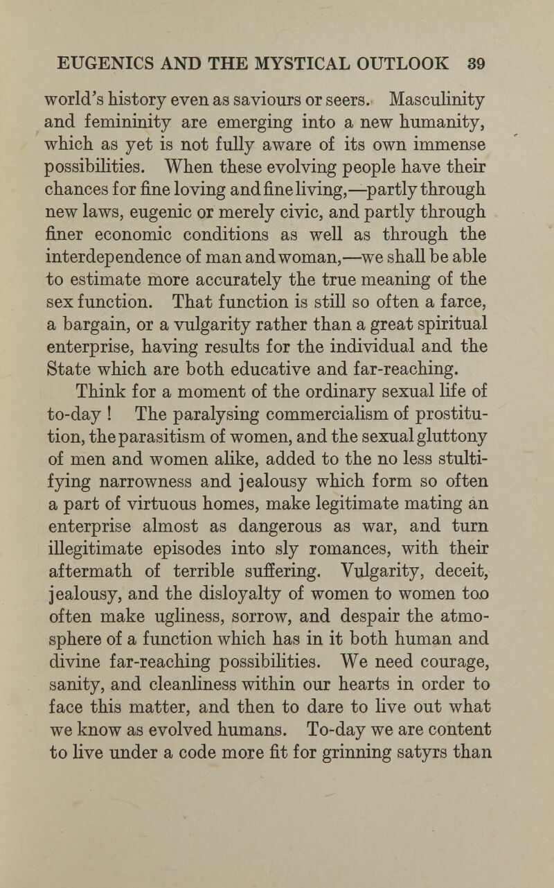 EUGENICS AND THE MYSTICAL OUTLOOK 39 world's history even as saviours or seers. Masculinity and femininity are emerging into a new humanity, which as yet is not fully aware of its own immense possibilities. When these evolving people have their chances for fine loving andfineliving,—partly through new laws, eugenic or merely civic, and partly through finer economic conditions as well as through the interdependence of man and woman,—^we shall be able to estimate more accurately the true meaning of the sex function. That function is still so often a farce, a bargain, or a vulgarity rather than a great spiritual enterprise, having results for the individual and the State which are both educative and far-reaching. Think for a moment of the ordinary sexual life of to-day ! The paralysing commercialism of prostitu¬ tion, the parasitism of women, and the sexual gluttony of men and women alike, added to the no less stulti¬ fying narrowness and jealousy which form so often a part of virtuous homes, make legitimate mating an enterprise almost as dangerous as war, and turn illegitimate episodes into sly romances, with their aftermath of terrible sufíering. Vulgarity, deceit, jealousy, and the disloyalty of women to women toD often make ugliness, sorrow, and despair the atmo¬ sphere of a function which has in it both human and divine far-reaching possibilities. We need courage, sanity, and cleanliness within our hearts in order to face this matter, and then to dare to live out what we know as evolved humans. To-day we are content to live under a code more fit for grinning satyrs than