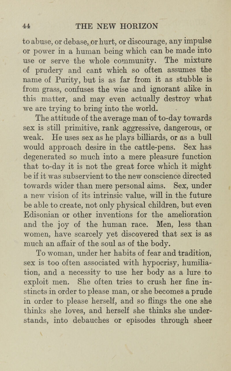 44 THE NEW HORIZON to abuse, or debase, or hurt, or discourage, any impulse or power in a human being which can be made into use or serve the whole community. The mixture of prudery and cant which so often assumes the name of Purity, but is as far from it as stubble is from grass, confuses the wise and ignorant alike in this matter, and may even actually destroy what we are trying to bring into the world. The attitude of the average man of to-day towards sex is still primitive, rank aggressive, dangerous, or weak. He uses sex as he plays billiards, or as a bull would approach desire in the cattle-pens. Sex has degenerated so much into a mere pleasure function that to-day it is not the great force which it might be if it was subservient to the new conscience directed towards wider than mere personal aims. Sex, under a new vision of its intrinsic value, will in the future be able to create, not only physical children, but even Edisonian or other inventions for the amelioration and the joy of the human race. Men, less than women, have scarcely yet discovered that sex is аз much an afíair of the soul as of the body. To woman, under her habits of fear and tradition, sex is too often associated with hypocrisy, humilia¬ tion, and a necessity to use her body as a lure to exploit men. She often tries to crush her fine in¬ stincts in order to please man, or she becomes a prude in order to please herself, and so flings the one she thinks she loves, and herself she thinks she under¬ stands, into debauches or episodes through sheer