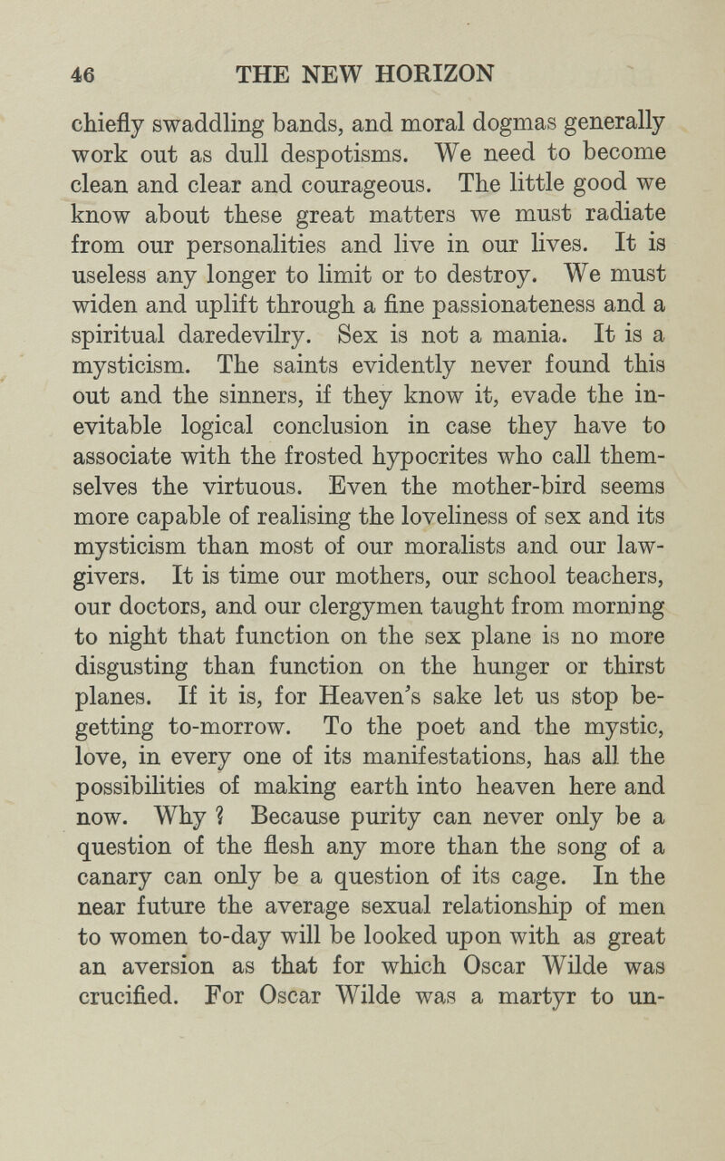 46 THE NEW HORIZON chiefly swaddling bands, and moral dogmas generally work out as dull despotisms. We need to become clean and clear and courageous. The little good we know about these great matters we must radiate from our personalities and live in our lives. It is useless any longer to limit or to destroy. We must widen and uplift through a fine passionateness and a spiritual daredevilry. Sex is not a mania. It is a mysticism. The saints evidently never found this out and the sinners, if they know it, evade the in¬ evitable logical conclusion in case they have to associate with the frosted hypocrites who call them¬ selves the virtuous. Even the mother-bird seems more capable of realising the loveliness of sex and its mysticism than most of our moralists and our law¬ givers. It is time our mothers, our school teachers, our doctors, and our clergymen taught from morning to night that function on the sex plane is no more disgusting than function on the hunger or thirst planes. If it is, for Heaven's sake let us stop be¬ getting to-morrow. To the poet and the mystic, love, in every one of its manifestations, has all the possibilities of making earth into heaven here and now. Why ? Because purity can never only be a question of the flesh any more than the song of a canary can only be a question of its cage. In the near future the average sexual relationship of men to women to-day will be looked upon with as great an aversion as that for which Oscar Wilde was crucified. For Oscar Wilde was a martyr to un-