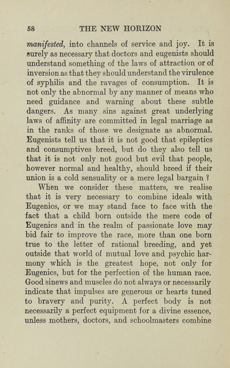 58 THE NEW HORIZON manifested, into channels of service and joy. It is surely as necessary that doctors and eugenists should understand something of the laws of attraction or of inversion as that they should understand the virulence of syphilis and the ravages of consumption. It is not only the abnormal by any manner of means who need guidance and warning about these subtle dangers. As many sins against great underlying laws of affinity are committed in legal marriage as in the ranks of those we designate as abnormal. Eugenists tell us that it is not good that epileptics and consumptives breed, but do they also tell us that it is not only not good but evil that people, however normal and healthy, should breed if their union is a cold sensuality or a mere legal bargain ? When we consider these matters, we realise that it is very necessary to combine ideals with Eugenics, or we may stand face to face with the fact that a child born outside the mere code of Eugenics and in the realm of passionate love may bid fair to improve the race, more than one born true to the letter of rational breeding, and yet outside that world of mutual love and psychic har¬ mony which is the greatest hope, not only for Eugenics, but for the perfection of the human race. Good sinews and muscles do not always or necessarily indicate that impulses are generous or hearts tuned to bravery and purity. A perfect body is not necessarily a perfect equipment for a divine essence, unless mothers, doctors, and schoolmasters combine