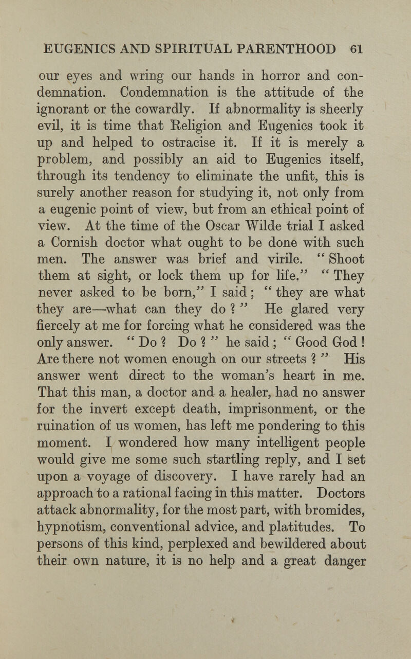 EUGENICS AND SPIRITUAL PARENTHOOD 61 our eyes and wring our hands in horror and con¬ demnation. Condemnation is the attitude of the ignorant or the cowardly. If abnormality is sheerly evil, it is time that Religion and Eugenics took it up and helped to ostracise it. If it is merely a problem, and possibly an aid to Eugenics itself, through its tendency to eliminate the unfit, this is surely another reason for studying it, not only from a eugenic point of view, but from an ethical point of view. At the time of the Oscar Wilde trial I asked a Cornish doctor what ought to be done with such men. The answer was brief and virile.  Shoot them at sight, or lock them up for life. They never asked to be born, I said ; they are what they are—^what can they do ?  He glared very fiercely at me for forcing what he considered was the only answer.  Do ? Do ?  he said ; Good God ! Are there not women enough on our streets ? His answer went direct to the woman's heart in me. That this man, a doctor and a healer, had no answer for the invert except death, imprisonment, or the ruination of us women, has left me pondering to this moment. I wondered how many intelligent people would give me some such startling reply, and I set upon a voyage of discovery. I have rarely had an approach to a rational facing in this matter. Doctors attack abnormality, for the most part, with bromides, hypnotism, conventional advice, and platitudes. To persons of this kind, perplexed and bewildered about their own nature, it is no help and a great danger